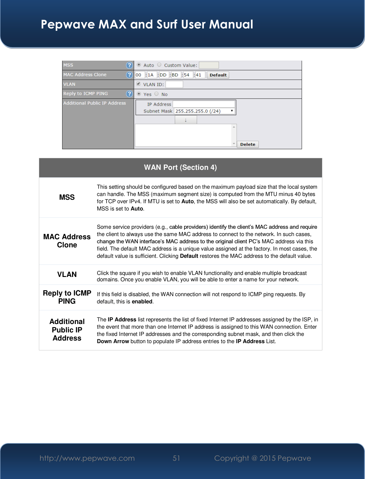  Pepwave MAX and Surf User Manual http://www.pepwave.com  51    Copyright @ 2015 Pepwave      WAN Port (Section 4) MSS This setting should be configured based on the maximum payload size that the local system can handle. The MSS (maximum segment size) is computed from the MTU minus 40 bytes for TCP over IPv4. If MTU is set to Auto, the MSS will also be set automatically. By default, MSS is set to Auto. MAC Address Clone Some service providers (e.g., FDEOHSURYLGHUVLGHQWLI\WKHFOLHQW¶V0$&amp;DGGUHVVDQGUHTXLUHthe client to always use the same MAC address to connect to the network. In such cases, FKDQJHWKH:$1LQWHUIDFH¶V0$&amp;DGGUHVVWRWKHRULJLQDOFOLHQW3&amp;¶VMAC address via this field. The default MAC address is a unique value assigned at the factory. In most cases, the default value is sufficient. Clicking Default restores the MAC address to the default value. VLAN Click the square if you wish to enable VLAN functionality and enable multiple broadcast domains. Once you enable VLAN, you will be able to enter a name for your network. Reply to ICMP PING If this field is disabled, the WAN connection will not respond to ICMP ping requests. By default, this is enabled. Additional Public IP Address The IP Address list represents the list of fixed Internet IP addresses assigned by the ISP, in the event that more than one Internet IP address is assigned to this WAN connection. Enter the fixed Internet IP addresses and the corresponding subnet mask, and then click the Down Arrow button to populate IP address entries to the IP Address List.           