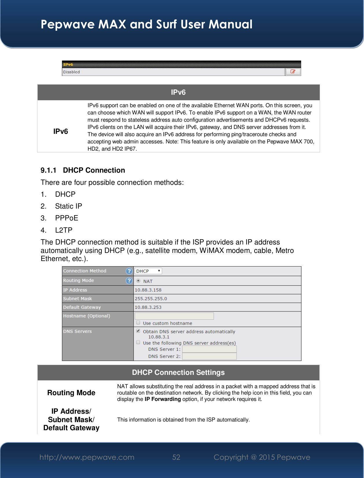  Pepwave MAX and Surf User Manual http://www.pepwave.com  52    Copyright @ 2015 Pepwave      IPv6  IPv6 IPv6 support can be enabled on one of the available Ethernet WAN ports. On this screen, you can choose which WAN will support IPv6. To enable IPv6 support on a WAN, the WAN router must respond to stateless address auto configuration advertisements and DHCPv6 requests. IPv6 clients on the LAN will acquire their IPv6, gateway, and DNS server addresses from it. The device will also acquire an IPv6 address for performing ping/traceroute checks and accepting web admin accesses. Note: This feature is only available on the Pepwave MAX 700, HD2, and HD2 IP67.  9.1.1 DHCP Connection There are four possible connection methods:  1. DHCP 2. Static IP 3. PPPoE 4. L2TP The DHCP connection method is suitable if the ISP provides an IP address automatically using DHCP (e.g., satellite modem, WiMAX modem, cable, Metro Ethernet, etc.).  DHCP Connection Settings  Routing Mode   NAT allows substituting the real address in a packet with a mapped address that is routable on the destination network. By clicking the help icon in this field, you can display the IP Forwarding option, if your network requires it. IP Address/ Subnet Mask/ Default Gateway This information is obtained from the ISP automatically. 