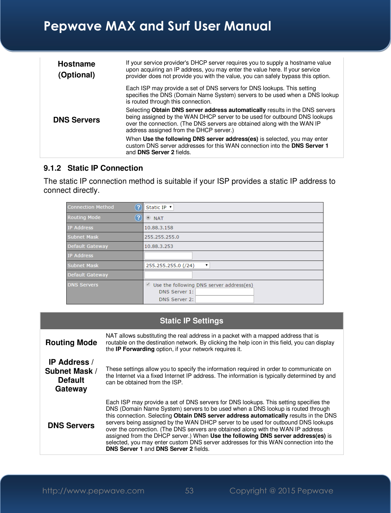  Pepwave MAX and Surf User Manual http://www.pepwave.com  53    Copyright @ 2015 Pepwave   Hostname (Optional) If your service provider&apos;s DHCP server requires you to supply a hostname value upon acquiring an IP address, you may enter the value here. If your service provider does not provide you with the value, you can safely bypass this option. DNS Servers Each ISP may provide a set of DNS servers for DNS lookups. This setting specifies the DNS (Domain Name System) servers to be used when a DNS lookup is routed through this connection.  Selecting Obtain DNS server address automatically results in the DNS servers being assigned by the WAN DHCP server to be used for outbound DNS lookups over the connection. (The DNS servers are obtained along with the WAN IP address assigned from the DHCP server.) When Use the following DNS server address(es) is selected, you may enter custom DNS server addresses for this WAN connection into the DNS Server 1 and DNS Server 2 fields. 9.1.2  Static IP Connection The static IP connection method is suitable if your ISP provides a static IP address to connect directly.   Static IP Settings Routing Mode  NAT allows substituting the real address in a packet with a mapped address that is routable on the destination network. By clicking the help icon in this field, you can display the IP Forwarding option, if your network requires it. IP Address / Subnet Mask / Default Gateway These settings allow you to specify the information required in order to communicate on the Internet via a fixed Internet IP address. The information is typically determined by and can be obtained from the ISP. DNS Servers Each ISP may provide a set of DNS servers for DNS lookups. This setting specifies the DNS (Domain Name System) servers to be used when a DNS lookup is routed through this connection. Selecting Obtain DNS server address automatically results in the DNS servers being assigned by the WAN DHCP server to be used for outbound DNS lookups over the connection. (The DNS servers are obtained along with the WAN IP address assigned from the DHCP server.) When Use the following DNS server address(es) is selected, you may enter custom DNS server addresses for this WAN connection into the DNS Server 1 and DNS Server 2 fields.  