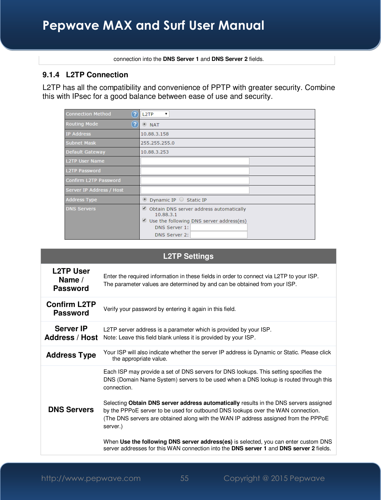  Pepwave MAX and Surf User Manual http://www.pepwave.com  55    Copyright @ 2015 Pepwave   connection into the DNS Server 1 and DNS Server 2 fields. 9.1.4 L2TP Connection L2TP has all the compatibility and convenience of PPTP with greater security. Combine this with IPsec for a good balance between ease of use and security.    L2TP Settings L2TP User Name / Password  Enter the required information in these fields in order to connect via L2TP to your ISP. The parameter values are determined by and can be obtained from your ISP.  Confirm L2TP Password  Verify your password by entering it again in this field. Server IP Address / Host  L2TP server address is a parameter which is provided by your ISP.  Note: Leave this field blank unless it is provided by your ISP. Address Type  Your ISP will also indicate whether the server IP address is Dynamic or Static. Please click the appropriate value. DNS Servers Each ISP may provide a set of DNS servers for DNS lookups. This setting specifies the DNS (Domain Name System) servers to be used when a DNS lookup is routed through this connection.   Selecting Obtain DNS server address automatically results in the DNS servers assigned by the PPPoE server to be used for outbound DNS lookups over the WAN connection.  (The DNS servers are obtained along with the WAN IP address assigned from the PPPoE server.)   When Use the following DNS server address(es) is selected, you can enter custom DNS server addresses for this WAN connection into the DNS server 1 and DNS server 2 fields. 