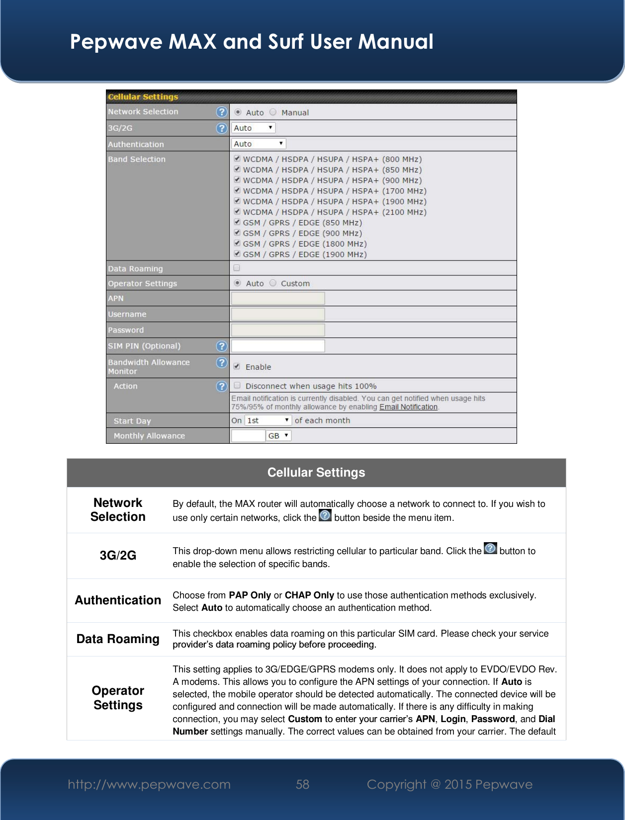  Pepwave MAX and Surf User Manual http://www.pepwave.com  58    Copyright @ 2015 Pepwave     Cellular Settings Network Selection  By default, the MAX router will automatically choose a network to connect to. If you wish to use only certain networks, click the   button beside the menu item. 3G/2G  This drop-down menu allows restricting cellular to particular band. Click the   button to enable the selection of specific bands. Authentication  Choose from PAP Only or CHAP Only to use those authentication methods exclusively. Select Auto to automatically choose an authentication method. Data Roaming  This checkbox enables data roaming on this particular SIM card. Please check your service SURYLGHU¶VGDWDURDPLQJSROLF\EHIRUHSURFHHGLQJ Operator Settings This setting applies to 3G/EDGE/GPRS modems only. It does not apply to EVDO/EVDO Rev. A modems. This allows you to configure the APN settings of your connection. If Auto is selected, the mobile operator should be detected automatically. The connected device will be configured and connection will be made automatically. If there is any difficulty in making connection, you may select Custom WRHQWHU\RXUFDUULHU¶VAPN, Login, Password, and Dial Number settings manually. The correct values can be obtained from your carrier. The default 