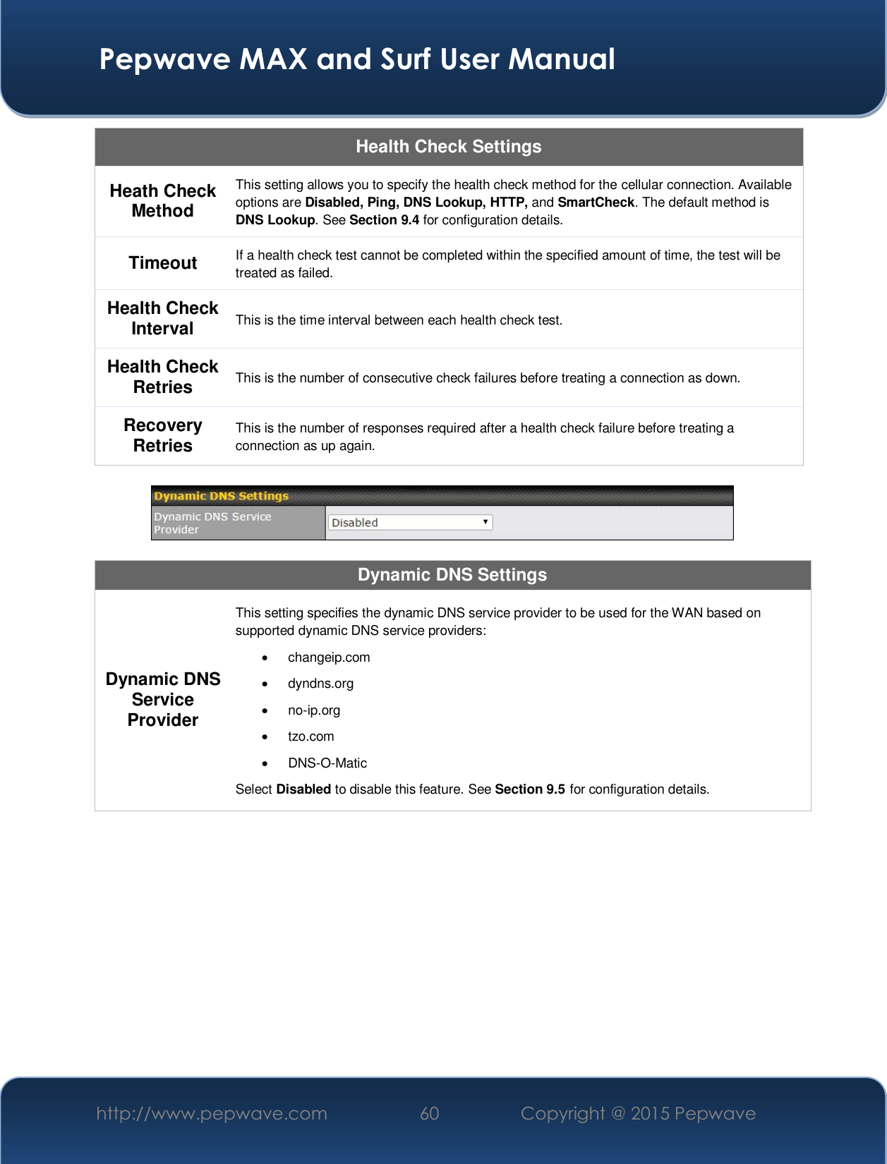  Pepwave MAX and Surf User Manual http://www.pepwave.com  60    Copyright @ 2015 Pepwave   Health Check Settings Heath Check Method This setting allows you to specify the health check method for the cellular connection. Available options are Disabled, Ping, DNS Lookup, HTTP, and SmartCheck. The default method is DNS Lookup. See Section 9.4 for configuration details. Timeout If a health check test cannot be completed within the specified amount of time, the test will be treated as failed. Health Check Interval This is the time interval between each health check test. Health Check Retries  This is the number of consecutive check failures before treating a connection as down. Recovery Retries This is the number of responses required after a health check failure before treating a connection as up again.    Dynamic DNS Settings Dynamic DNS Service Provider This setting specifies the dynamic DNS service provider to be used for the WAN based on supported dynamic DNS service providers: x changeip.com x dyndns.org x no-ip.org x tzo.com x DNS-O-Matic Select Disabled to disable this feature. See Section 9.5 for configuration details.     