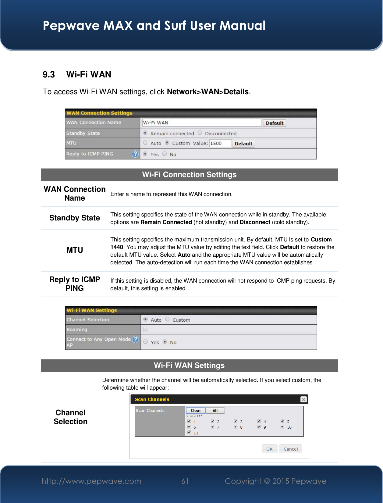  Pepwave MAX and Surf User Manual http://www.pepwave.com  61    Copyright @ 2015 Pepwave    9.3 Wi-Fi WAN To access Wi-Fi WAN settings, click Network&gt;WAN&gt;Details.    Wi-Fi Connection Settings WAN Connection Name Enter a name to represent this WAN connection. Standby State This setting specifies the state of the WAN connection while in standby. The available options are Remain Connected (hot standby) and Disconnect (cold standby). MTU This setting specifies the maximum transmission unit. By default, MTU is set to Custom 1440. You may adjust the MTU value by editing the text field. Click Default to restore the default MTU value. Select Auto and the appropriate MTU value will be automatically detected. The auto-detection will run each time the WAN connection establishes Reply to ICMP PING If this setting is disabled, the WAN connection will not respond to ICMP ping requests. By default, this setting is enabled.    Wi-Fi WAN Settings Channel Selection Determine whether the channel will be automatically selected. If you select custom, the following table will appear:  