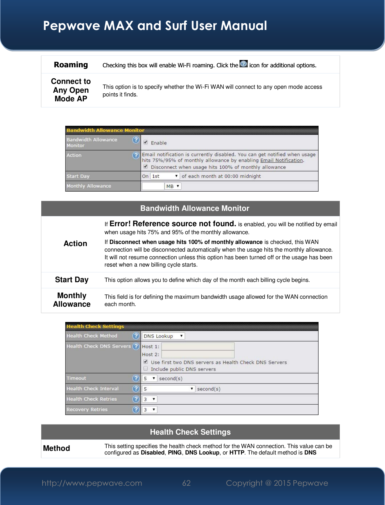  Pepwave MAX and Surf User Manual http://www.pepwave.com  62    Copyright @ 2015 Pepwave   Roaming  Checking this box will enable Wi-Fi roaming. Click the   icon for additional options. Connect to Any Open Mode AP This option is to specify whether the Wi-Fi WAN will connect to any open mode access points it finds.     Bandwidth Allowance Monitor Action If Error! Reference source not found. is enabled, you will be notified by email when usage hits 75% and 95% of the monthly allowance. If Disconnect when usage hits 100% of monthly allowance is checked, this WAN connection will be disconnected automatically when the usage hits the monthly allowance. It will not resume connection unless this option has been turned off or the usage has been reset when a new billing cycle starts. Start Day  This option allows you to define which day of the month each billing cycle begins.  Monthly Allowance  This field is for defining the maximum bandwidth usage allowed for the WAN connection each month.    Health Check Settings Method  This setting specifies the health check method for the WAN connection. This value can be configured as Disabled, PING, DNS Lookup, or HTTP. The default method is DNS 