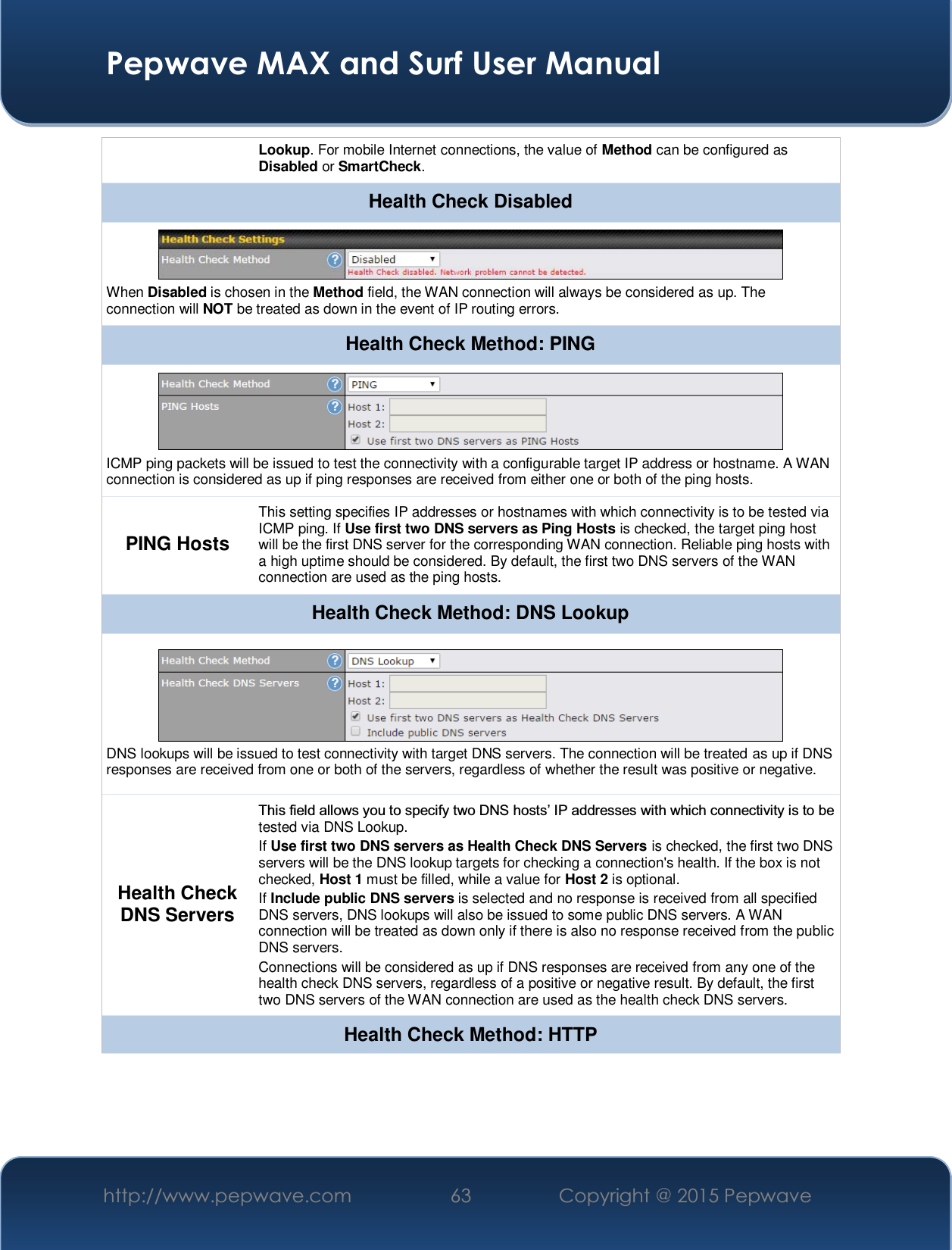  Pepwave MAX and Surf User Manual http://www.pepwave.com  63    Copyright @ 2015 Pepwave   Lookup. For mobile Internet connections, the value of Method can be configured as Disabled or SmartCheck. Health Check Disabled  When Disabled is chosen in the Method field, the WAN connection will always be considered as up. The connection will NOT be treated as down in the event of IP routing errors. Health Check Method: PING  ICMP ping packets will be issued to test the connectivity with a configurable target IP address or hostname. A WAN connection is considered as up if ping responses are received from either one or both of the ping hosts. PING Hosts This setting specifies IP addresses or hostnames with which connectivity is to be tested via ICMP ping. If Use first two DNS servers as Ping Hosts is checked, the target ping host will be the first DNS server for the corresponding WAN connection. Reliable ping hosts with a high uptime should be considered. By default, the first two DNS servers of the WAN connection are used as the ping hosts.Health Check Method: DNS Lookup  DNS lookups will be issued to test connectivity with target DNS servers. The connection will be treated as up if DNS responses are received from one or both of the servers, regardless of whether the result was positive or negative. Health Check DNS Servers 7KLVILHOGDOORZV\RXWRVSHFLI\WZR&apos;16KRVWV¶,3DGGUHVVHVZLWKZKLFKFRQQHFWLYLW\LVWREHtested via DNS Lookup. If Use first two DNS servers as Health Check DNS Servers is checked, the first two DNS servers will be the DNS lookup targets for checking a connection&apos;s health. If the box is not checked, Host 1 must be filled, while a value for Host 2 is optional. If Include public DNS servers is selected and no response is received from all specified DNS servers, DNS lookups will also be issued to some public DNS servers. A WAN connection will be treated as down only if there is also no response received from the public DNS servers. Connections will be considered as up if DNS responses are received from any one of the health check DNS servers, regardless of a positive or negative result. By default, the first two DNS servers of the WAN connection are used as the health check DNS servers. Health Check Method: HTTP 