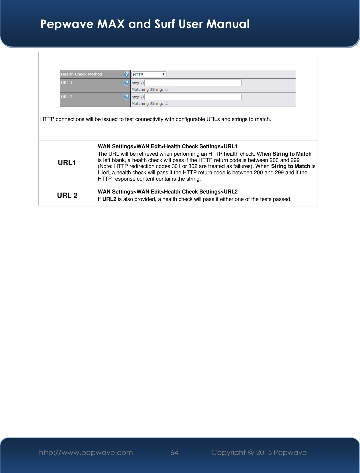  Pepwave MAX and Surf User Manual http://www.pepwave.com  64    Copyright @ 2015 Pepwave     HTTP connections will be issued to test connectivity with configurable URLs and strings to match. URL1 WAN Settings&gt;WAN Edit&gt;Health Check Settings&gt;URL1 The URL will be retrieved when performing an HTTP health check. When String to Match is left blank, a health check will pass if the HTTP return code is between 200 and 299 (Note: HTTP redirection codes 301 or 302 are treated as failures). When String to Match is filled, a health check will pass if the HTTP return code is between 200 and 299 and if the HTTP response content contains the string. URL 2  WAN Settings&gt;WAN Edit&gt;Health Check Settings&gt;URL2 If URL2 is also provided, a health check will pass if either one of the tests passed.    