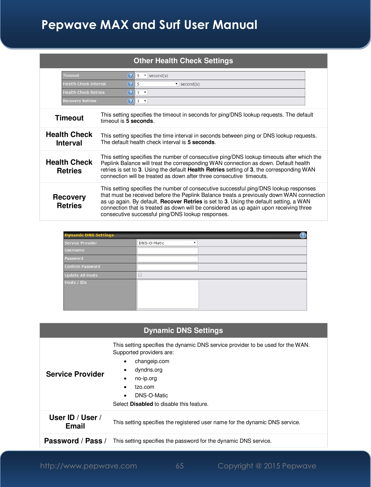  Pepwave MAX and Surf User Manual http://www.pepwave.com  65    Copyright @ 2015 Pepwave   Other Health Check Settings  Timeout  This setting specifies the timeout in seconds for ping/DNS lookup requests. The default timeout is 5 seconds. Health Check Interval  This setting specifies the time interval in seconds between ping or DNS lookup requests. The default health check interval is 5 seconds. Health Check Retries This setting specifies the number of consecutive ping/DNS lookup timeouts after which the Peplink Balance will treat the corresponding WAN connection as down. Default health retries is set to 3. Using the default Health Retries setting of 3, the corresponding WAN connection will be treated as down after three consecutive  timeouts. Recovery Retries This setting specifies the number of consecutive successful ping/DNS lookup responses that must be received before the Peplink Balance treats a previously down WAN connection as up again. By default, Recover Retries is set to 3. Using the default setting, a WAN connection that is treated as down will be considered as up again upon receiving three consecutive successful ping/DNS lookup responses.    Dynamic DNS Settings Service Provider This setting specifies the dynamic DNS service provider to be used for the WAN. Supported providers are: x changeip.com x dyndns.org x no-ip.org x tzo.com x DNS-O-Matic Select Disabled to disable this feature. User ID / User / Email This setting specifies the registered user name for the dynamic DNS service. Password / Pass /  This setting specifies the password for the dynamic DNS service. 