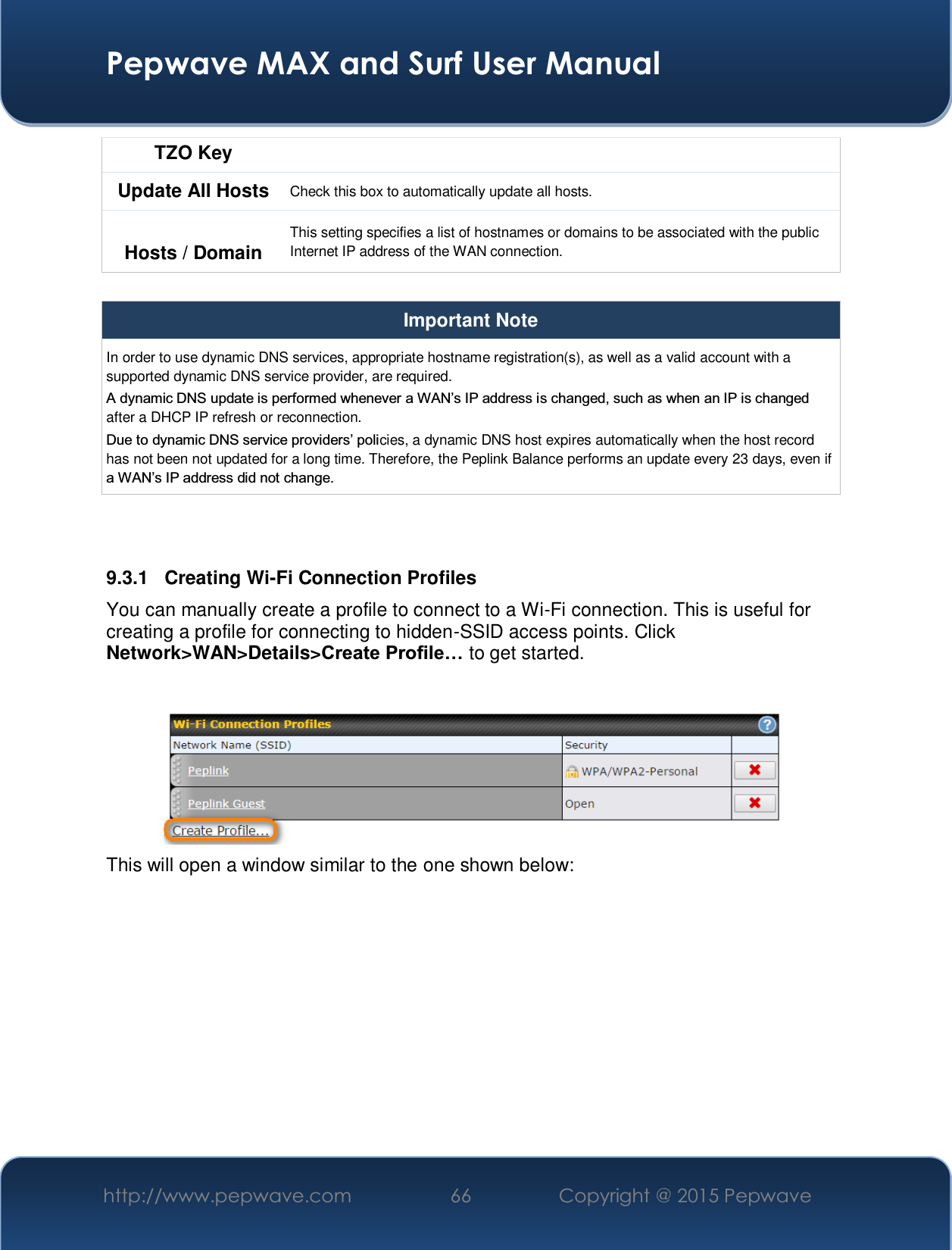  Pepwave MAX and Surf User Manual http://www.pepwave.com  66    Copyright @ 2015 Pepwave   TZO Key Update All Hosts  Check this box to automatically update all hosts.  Hosts / Domain This setting specifies a list of hostnames or domains to be associated with the public Internet IP address of the WAN connection.  Important Note In order to use dynamic DNS services, appropriate hostname registration(s), as well as a valid account with a supported dynamic DNS service provider, are required. $G\QDPLF&apos;16XSGDWHLVSHUIRUPHGZKHQHYHUD:$1¶V,3DGGUHVVLVFKDQJHGVXFKDVZKHQDQ,3LVFKDQJHGafter a DHCP IP refresh or reconnection. &apos;XHWRG\QDPLF&apos;16VHUYLFHSURYLGHUV¶SROLcies, a dynamic DNS host expires automatically when the host record has not been not updated for a long time. Therefore, the Peplink Balance performs an update every 23 days, even if D:$1¶V,3DGGUHVVGLGQRWFKDQJH   9.3.1  Creating Wi-Fi Connection Profiles You can manually create a profile to connect to a Wi-Fi connection. This is useful for creating a profile for connecting to hidden-SSID access points. Click Network&gt;WAN&gt;Details&gt;&amp;UHDWH3URILOH« to get started.   This will open a window similar to the one shown below: 