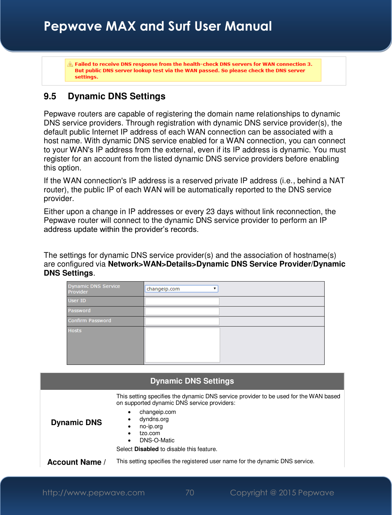  Pepwave MAX and Surf User Manual http://www.pepwave.com  70    Copyright @ 2015 Pepwave   9.5  Dynamic DNS Settings Pepwave routers are capable of registering the domain name relationships to dynamic DNS service providers. Through registration with dynamic DNS service provider(s), the default public Internet IP address of each WAN connection can be associated with a host name. With dynamic DNS service enabled for a WAN connection, you can connect to your WAN&apos;s IP address from the external, even if its IP address is dynamic. You must register for an account from the listed dynamic DNS service providers before enabling this option. If the WAN connection&apos;s IP address is a reserved private IP address (i.e., behind a NAT router), the public IP of each WAN will be automatically reported to the DNS service provider. Either upon a change in IP addresses or every 23 days without link reconnection, the Pepwave router will connect to the dynamic DNS service provider to perform an IP DGGUHVVXSGDWHZLWKLQWKHSURYLGHU¶VUHFRUGV The settings for dynamic DNS service provider(s) and the association of hostname(s) are configured via Network&gt;WAN&gt;Details&gt;Dynamic DNS Service Provider/Dynamic DNS Settings.  Dynamic DNS Settings Dynamic DNS This setting specifies the dynamic DNS service provider to be used for the WAN based on supported dynamic DNS service providers: x changeip.com x dyndns.org x no-ip.org x tzo.com x DNS-O-Matic Select Disabled to disable this feature. Account Name /  This setting specifies the registered user name for the dynamic DNS service. 
