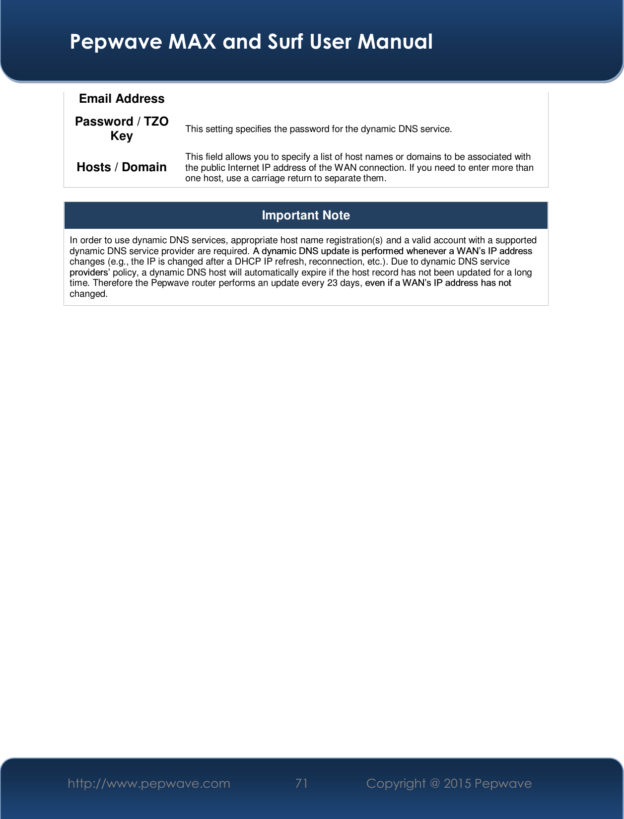  Pepwave MAX and Surf User Manual http://www.pepwave.com  71    Copyright @ 2015 Pepwave   Email Address Password / TZO Key  This setting specifies the password for the dynamic DNS service. Hosts / Domain  This field allows you to specify a list of host names or domains to be associated with the public Internet IP address of the WAN connection. If you need to enter more than one host, use a carriage return to separate them.  Important Note In order to use dynamic DNS services, appropriate host name registration(s) and a valid account with a supported dynamic DNS service provider are required. $G\QDPLF&apos;16XSGDWHLVSHUIRUPHGZKHQHYHUD:$1¶V,3DGGUHVVchanges (e.g., the IP is changed after a DHCP IP refresh, reconnection, etc.). Due to dynamic DNS service SURYLGHUV¶policy, a dynamic DNS host will automatically expire if the host record has not been updated for a long time. Therefore the Pepwave router performs an update every 23 days, HYHQLID:$1¶V,3DGGUHVVKDVQRWchanged.  