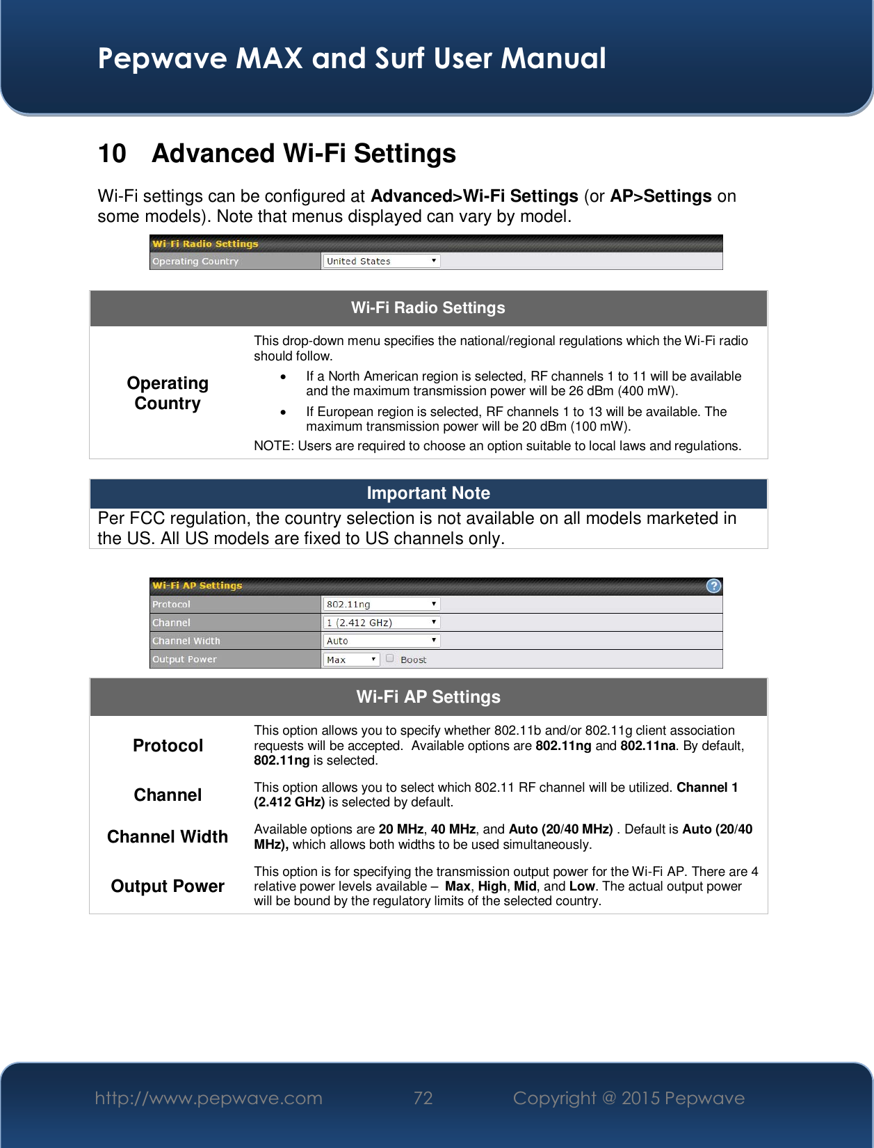  Pepwave MAX and Surf User Manual http://www.pepwave.com  72    Copyright @ 2015 Pepwave   10  Advanced Wi-Fi Settings Wi-Fi settings can be configured at Advanced&gt;Wi-Fi Settings (or AP&gt;Settings on some models). Note that menus displayed can vary by model.   Wi-Fi Radio Settings Operating Country This drop-down menu specifies the national/regional regulations which the Wi-Fi radio should follow.   x  If a North American region is selected, RF channels 1 to 11 will be available and the maximum transmission power will be 26 dBm (400 mW).   x  If European region is selected, RF channels 1 to 13 will be available. The maximum transmission power will be 20 dBm (100 mW). NOTE: Users are required to choose an option suitable to local laws and regulations.  Important Note Per FCC regulation, the country selection is not available on all models marketed in the US. All US models are fixed to US channels only.   Wi-Fi AP Settings Protocol  This option allows you to specify whether 802.11b and/or 802.11g client association requests will be accepted.  Available options are 802.11ng and 802.11na. By default, 802.11ng is selected.  Channel  This option allows you to select which 802.11 RF channel will be utilized. Channel 1 (2.412 GHz) is selected by default.  Channel Width  Available options are 20 MHz, 40 MHz, and Auto (20/40 MHz) . Default is Auto (20/40 MHz), which allows both widths to be used simultaneously.  Output Power  This option is for specifying the transmission output power for the Wi-Fi AP. There are 4 relative power levels available ±  Max, High, Mid, and Low. The actual output power will be bound by the regulatory limits of the selected country.     