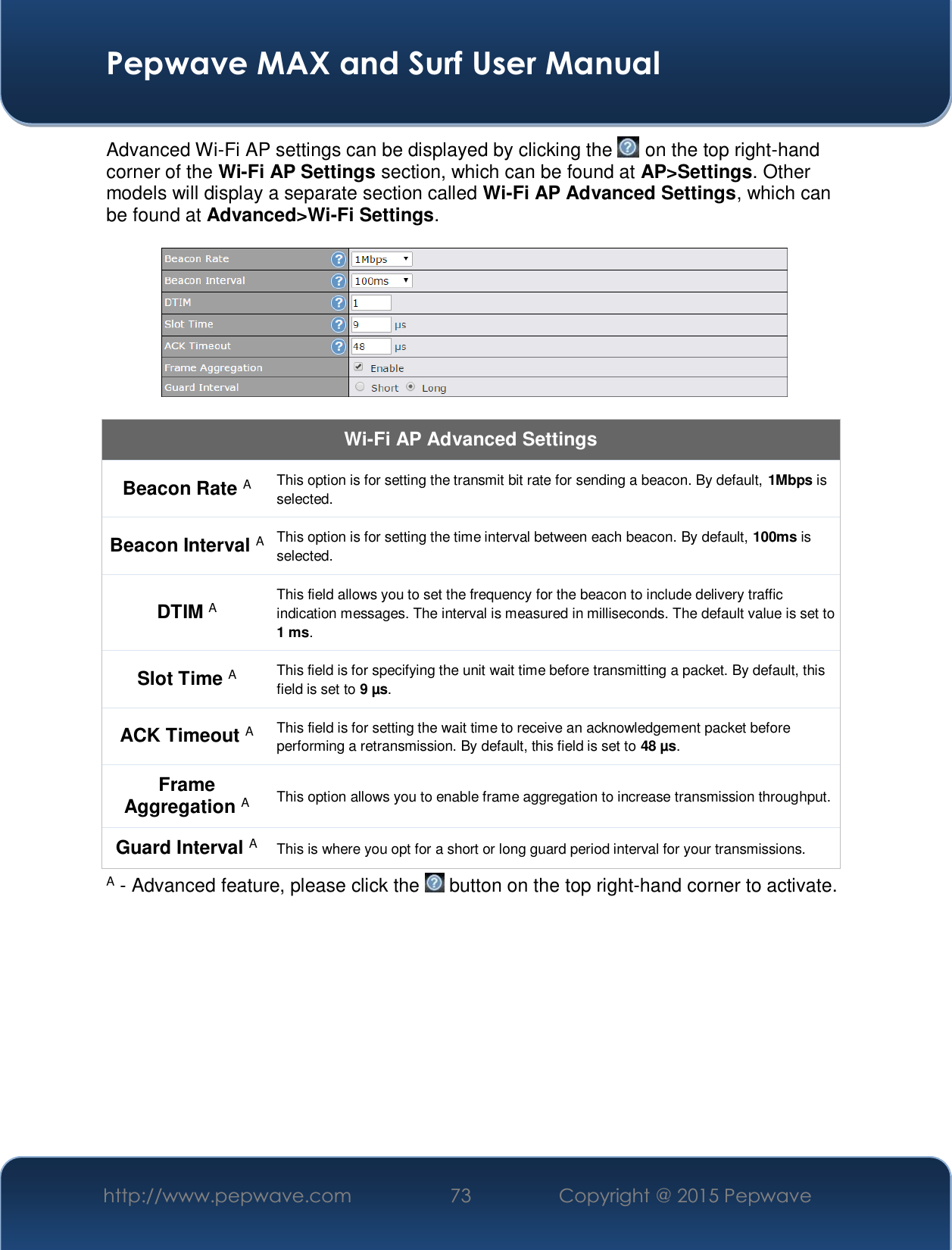  Pepwave MAX and Surf User Manual http://www.pepwave.com  73    Copyright @ 2015 Pepwave   Advanced Wi-Fi AP settings can be displayed by clicking the   on the top right-hand corner of the Wi-Fi AP Settings section, which can be found at AP&gt;Settings. Other models will display a separate section called Wi-Fi AP Advanced Settings, which can be found at Advanced&gt;Wi-Fi Settings.    Wi-Fi AP Advanced Settings Beacon Rate A This option is for setting the transmit bit rate for sending a beacon. By default, 1Mbps is selected.  Beacon Interval A This option is for setting the time interval between each beacon. By default, 100ms is selected.  DTIM A This field allows you to set the frequency for the beacon to include delivery traffic indication messages. The interval is measured in milliseconds. The default value is set to 1 ms. Slot Time A This field is for specifying the unit wait time before transmitting a packet. By default, this field is set to 9 µs.  ACK Timeout A This field is for setting the wait time to receive an acknowledgement packet before performing a retransmission. By default, this field is set to 48 µs. Frame Aggregation A This option allows you to enable frame aggregation to increase transmission throughput. Guard Interval A This is where you opt for a short or long guard period interval for your transmissions. A - Advanced feature, please click the   button on the top right-hand corner to activate.         