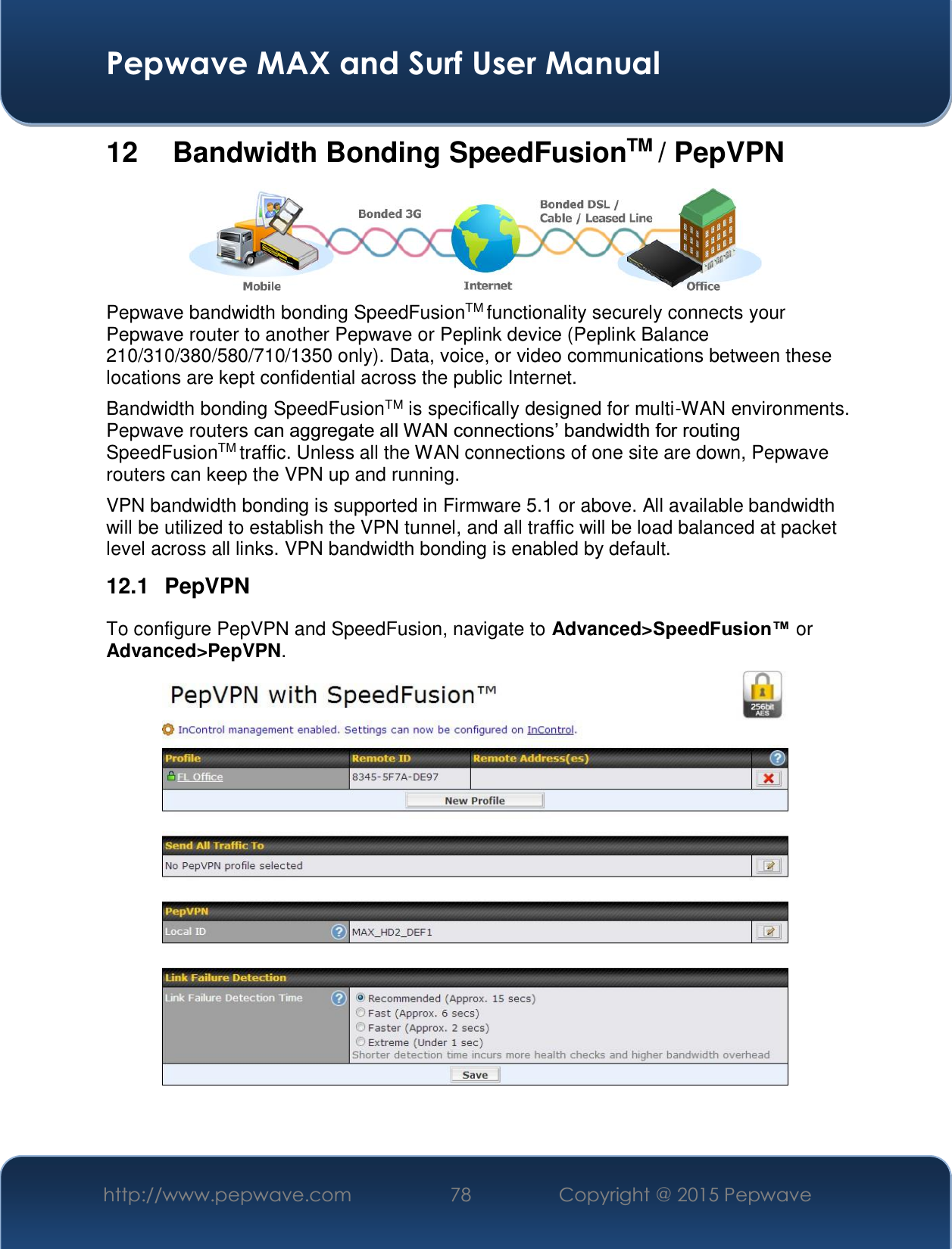  Pepwave MAX and Surf User Manual http://www.pepwave.com  78    Copyright @ 2015 Pepwave   12   Bandwidth Bonding SpeedFusionTM / PepVPN  Pepwave bandwidth bonding SpeedFusionTM functionality securely connects your Pepwave router to another Pepwave or Peplink device (Peplink Balance 210/310/380/580/710/1350 only). Data, voice, or video communications between these locations are kept confidential across the public Internet. Bandwidth bonding SpeedFusionTM is specifically designed for multi-WAN environments. Pepwave routers FDQDJJUHJDWHDOO:$1FRQQHFWLRQV¶EDQGZLGWKIRUURXWLQJSpeedFusionTM traffic. Unless all the WAN connections of one site are down, Pepwave routers can keep the VPN up and running. VPN bandwidth bonding is supported in Firmware 5.1 or above. All available bandwidth will be utilized to establish the VPN tunnel, and all traffic will be load balanced at packet level across all links. VPN bandwidth bonding is enabled by default.  12.1 PepVPN To configure PepVPN and SpeedFusion, navigate to Advanced&gt;6SHHG)XVLRQor Advanced&gt;PepVPN.    