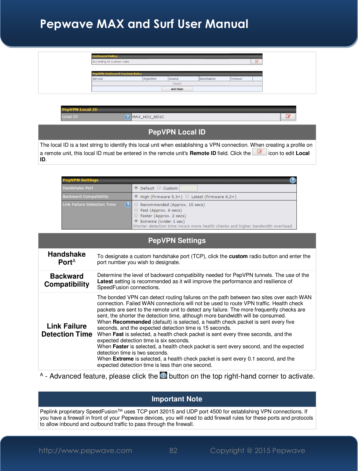  Pepwave MAX and Surf User Manual http://www.pepwave.com  82    Copyright @ 2015 Pepwave        PepVPN Local ID The local ID is a text string to identify this local unit when establishing a VPN connection. When creating a profile on a remote unit, this local ID must be entered in the remote unit&apos;s Remote ID field. Click the   icon to edit Local ID.   PepVPN Settings Handshake PortA To designate a custom handshake port (TCP), click the custom radio button and enter the port number you wish to designate. Backward Compatibility Determine the level of backward compatibility needed for PepVPN tunnels. The use of the Latest setting is recommended as it will improve the performance and resilience of SpeedFusion connections. Link Failure Detection Time The bonded VPN can detect routing failures on the path between two sites over each WAN connection. Failed WAN connections will not be used to route VPN traffic. Health check packets are sent to the remote unit to detect any failure. The more frequently checks are sent, the shorter the detection time, although more bandwidth will be consumed. When Recommended (default) is selected, a health check packet is sent every five seconds, and the expected detection time is 15 seconds. When Fast is selected, a health check packet is sent every three seconds, and the expected detection time is six seconds. When Faster is selected, a health check packet is sent every second, and the expected detection time is two seconds. When Extreme is selected, a health check packet is sent every 0.1 second, and the expected detection time is less than one second. A - Advanced feature, please click the   button on the top right-hand corner to activate.  Important Note Peplink proprietary SpeedFusionTM uses TCP port 32015 and UDP port 4500 for establishing VPN connections. If you have a firewall in front of your Pepwave devices, you will need to add firewall rules for these ports and protocols to allow inbound and outbound traffic to pass through the firewall. 