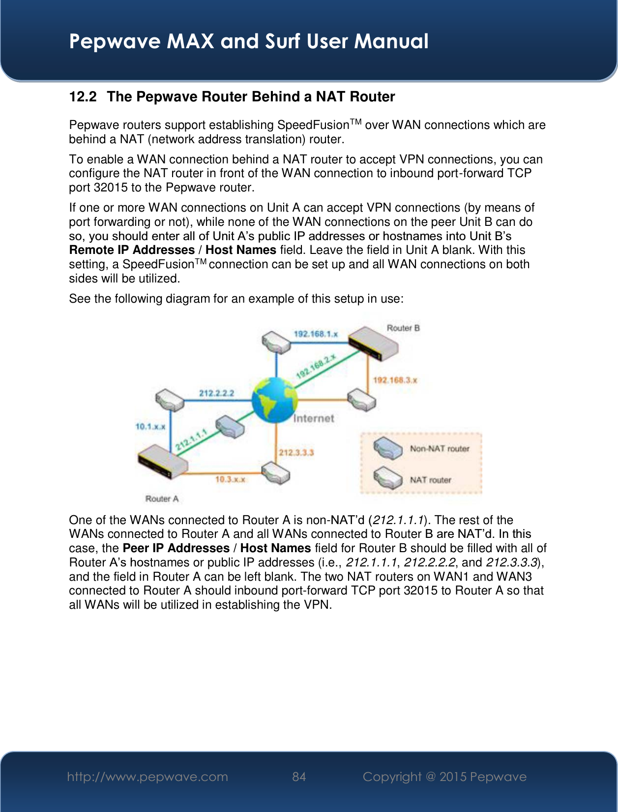  Pepwave MAX and Surf User Manual http://www.pepwave.com  84    Copyright @ 2015 Pepwave   12.2  The Pepwave Router Behind a NAT Router Pepwave routers support establishing SpeedFusionTM over WAN connections which are behind a NAT (network address translation) router. To enable a WAN connection behind a NAT router to accept VPN connections, you can configure the NAT router in front of the WAN connection to inbound port-forward TCP port 32015 to the Pepwave router. If one or more WAN connections on Unit A can accept VPN connections (by means of port forwarding or not), while none of the WAN connections on the peer Unit B can do VR\RXVKRXOGHQWHUDOORI8QLW$¶VSXEOLF,3DGGUHVVHVRUKRVWQDPHVLQWR8QLW%¶VRemote IP Addresses / Host Names field. Leave the field in Unit A blank. With this setting, a SpeedFusionTM connection can be set up and all WAN connections on both sides will be utilized. See the following diagram for an example of this setup in use:  One of the WANs connected to Router A is non-1$7¶G212.1.1.1). The rest of the WANs connected to Router A and all WANs connected to Router %DUH1$7¶G,QWKLVcase, the Peer IP Addresses / Host Names field for Router B should be filled with all of Router $¶VKRVtnames or public IP addresses (i.e., 212.1.1.1, 212.2.2.2, and 212.3.3.3), and the field in Router A can be left blank. The two NAT routers on WAN1 and WAN3 connected to Router A should inbound port-forward TCP port 32015 to Router A so that all WANs will be utilized in establishing the VPN.       