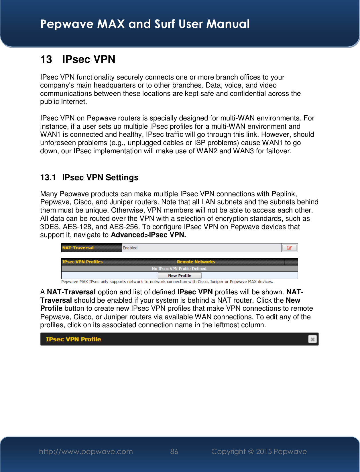  Pepwave MAX and Surf User Manual http://www.pepwave.com  86    Copyright @ 2015 Pepwave   13 IPsec VPN IPsec VPN functionality securely connects one or more branch offices to your company&apos;s main headquarters or to other branches. Data, voice, and video communications between these locations are kept safe and confidential across the public Internet.  IPsec VPN on Pepwave routers is specially designed for multi-WAN environments. For instance, if a user sets up multiple IPsec profiles for a multi-WAN environment and WAN1 is connected and healthy, IPsec traffic will go through this link. However, should unforeseen problems (e.g., unplugged cables or ISP problems) cause WAN1 to go down, our IPsec implementation will make use of WAN2 and WAN3 for failover.  13.1  IPsec VPN Settings Many Pepwave products can make multiple IPsec VPN connections with Peplink, Pepwave, Cisco, and Juniper routers. Note that all LAN subnets and the subnets behind them must be unique. Otherwise, VPN members will not be able to access each other.All data can be routed over the VPN with a selection of encryption standards, such as 3DES, AES-128, and AES-256. To configure IPsec VPN on Pepwave devices that support it, navigate to Advanced&gt;IPsec VPN.  A NAT-Traversal option and list of defined IPsec VPN profiles will be shown. NAT-Traversal should be enabled if your system is behind a NAT router. Click the New Profile button to create new IPsec VPN profiles that make VPN connections to remote Pepwave, Cisco, or Juniper routers via available WAN connections. To edit any of the profiles, click on its associated connection name in the leftmost column.       