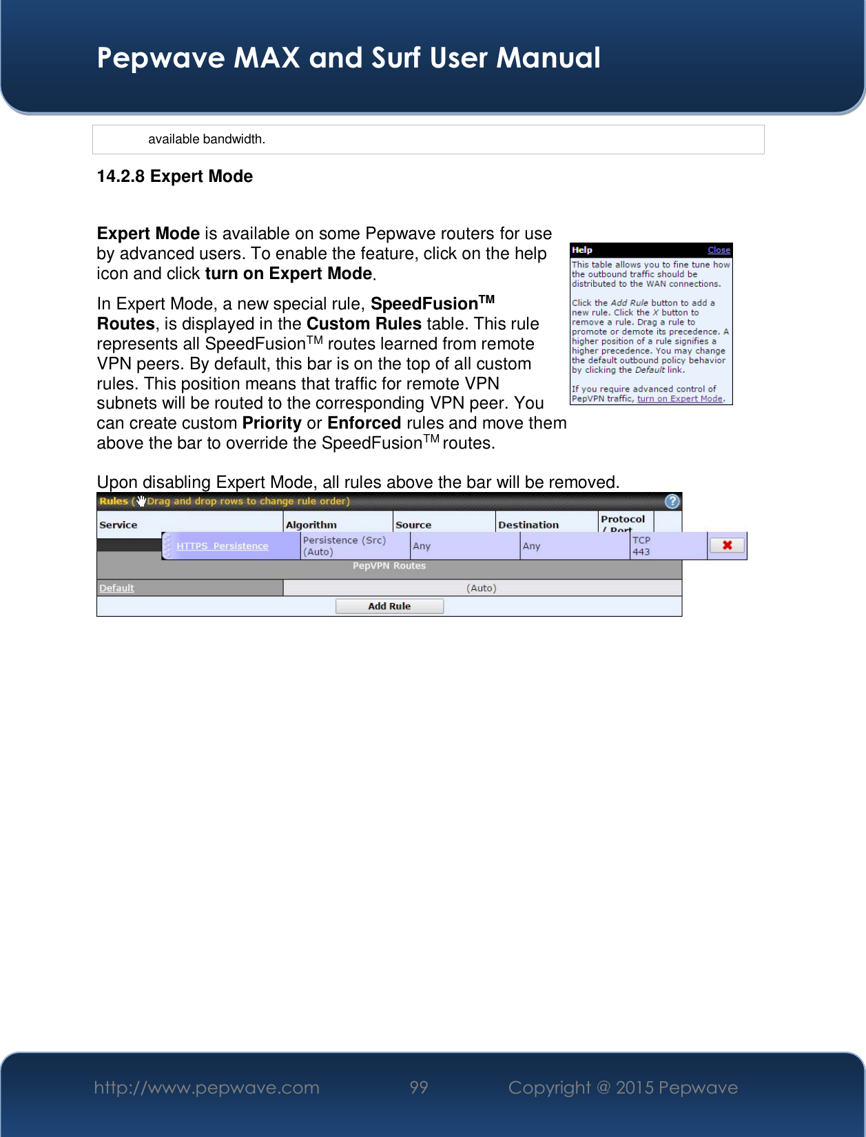  Pepwave MAX and Surf User Manual http://www.pepwave.com  99    Copyright @ 2015 Pepwave   available bandwidth. 14.2.8 Expert Mode  Expert Mode is available on some Pepwave routers for use by advanced users. To enable the feature, click on the help icon and click turn on Expert Mode. In Expert Mode, a new special rule, SpeedFusionTM Routes, is displayed in the Custom Rules table. This rule represents all SpeedFusionTM routes learned from remote VPN peers. By default, this bar is on the top of all custom rules. This position means that traffic for remote VPN subnets will be routed to the corresponding VPN peer. You can create custom Priority or Enforced rules and move them  above the bar to override the SpeedFusionTM routes.  Upon disabling Expert Mode, all rules above the bar will be removed.   