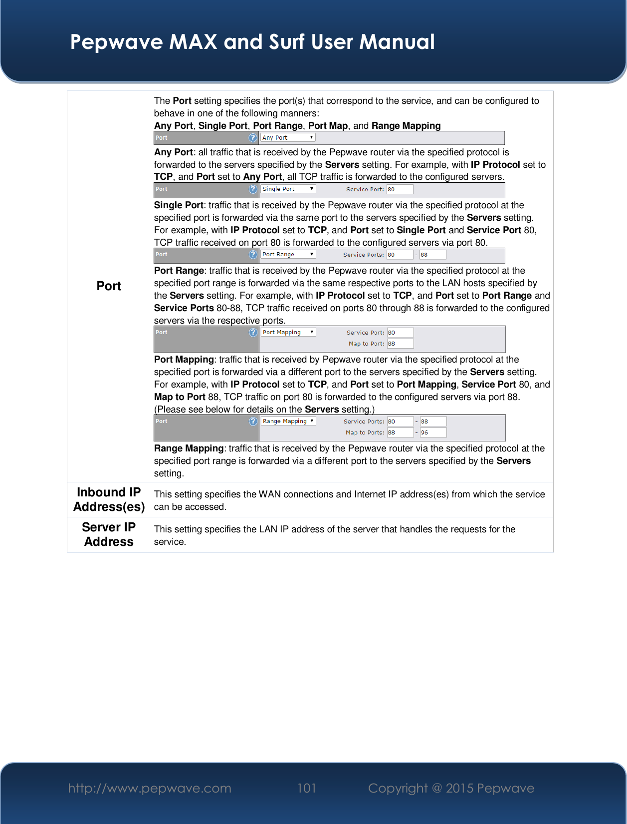  Pepwave MAX and Surf User Manual http://www.pepwave.com  101    Copyright @ 2015 Pepwave   Port The Port setting specifies the port(s) that correspond to the service, and can be configured to behave in one of the following manners: Any Port, Single Port, Port Range, Port Map, and Range Mapping  Any Port: all traffic that is received by the Pepwave router via the specified protocol is forwarded to the servers specified by the Servers setting. For example, with IP Protocol set to TCP, and Port set to Any Port, all TCP traffic is forwarded to the configured servers.  Single Port: traffic that is received by the Pepwave router via the specified protocol at the specified port is forwarded via the same port to the servers specified by the Servers setting.  For example, with IP Protocol set to TCP, and Port set to Single Port and Service Port 80, TCP traffic received on port 80 is forwarded to the configured servers via port 80.  Port Range: traffic that is received by the Pepwave router via the specified protocol at the specified port range is forwarded via the same respective ports to the LAN hosts specified by the Servers setting. For example, with IP Protocol set to TCP, and Port set to Port Range and Service Ports 80-88, TCP traffic received on ports 80 through 88 is forwarded to the configured servers via the respective ports.  Port Mapping: traffic that is received by Pepwave router via the specified protocol at the specified port is forwarded via a different port to the servers specified by the Servers setting.   For example, with IP Protocol set to TCP, and Port set to Port Mapping, Service Port 80, and Map to Port 88, TCP traffic on port 80 is forwarded to the configured servers via port 88. (Please see below for details on the Servers setting.)  Range Mapping: traffic that is received by the Pepwave router via the specified protocol at the specified port range is forwarded via a different port to the servers specified by the Servers setting. Inbound IP Address(es)  This setting specifies the WAN connections and Internet IP address(es) from which the service can be accessed. Server IP Address  This setting specifies the LAN IP address of the server that handles the requests for the service.      