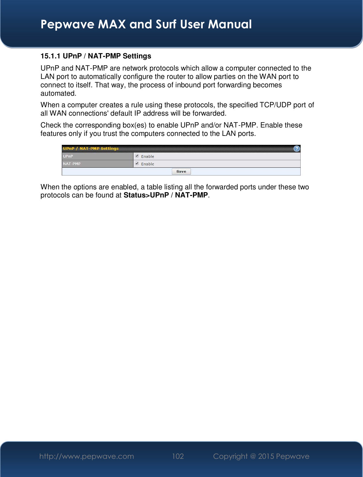  Pepwave MAX and Surf User Manual http://www.pepwave.com  102    Copyright @ 2015 Pepwave   15.1.1 UPnP / NAT-PMP Settings UPnP and NAT-PMP are network protocols which allow a computer connected to the LAN port to automatically configure the router to allow parties on the WAN port to connect to itself. That way, the process of inbound port forwarding becomes automated.  When a computer creates a rule using these protocols, the specified TCP/UDP port of all WAN connections&apos; default IP address will be forwarded. Check the corresponding box(es) to enable UPnP and/or NAT-PMP. Enable these features only if you trust the computers connected to the LAN ports.  When the options are enabled, a table listing all the forwarded ports under these two protocols can be found at Status&gt;UPnP / NAT-PMP. 