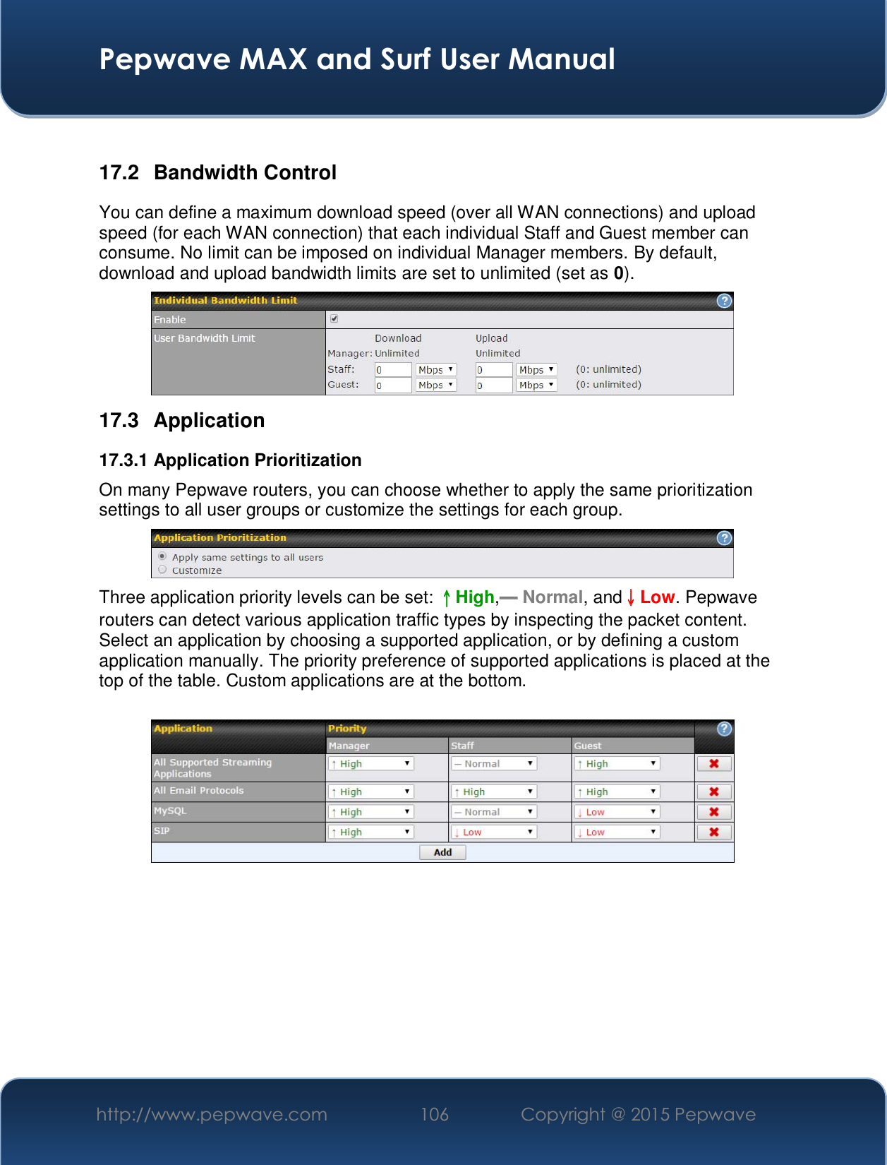  Pepwave MAX and Surf User Manual http://www.pepwave.com  106    Copyright @ 2015 Pepwave    17.2 Bandwidth Control You can define a maximum download speed (over all WAN connections) and upload speed (for each WAN connection) that each individual Staff and Guest member can consume. No limit can be imposed on individual Manager members. By default, download and upload bandwidth limits are set to unlimited (set as 0).  17.3 Application 17.3.1 Application Prioritization On many Pepwave routers, you can choose whether to apply the same prioritization settings to all user groups or customize the settings for each group.   Three application priority levels can be set: ɥɥHigh,ʈʈ Normal, andɧɧLow. Pepwave routers can detect various application traffic types by inspecting the packet content. Select an application by choosing a supported application, or by defining a custom application manually. The priority preference of supported applications is placed at the top of the table. Custom applications are at the bottom.      