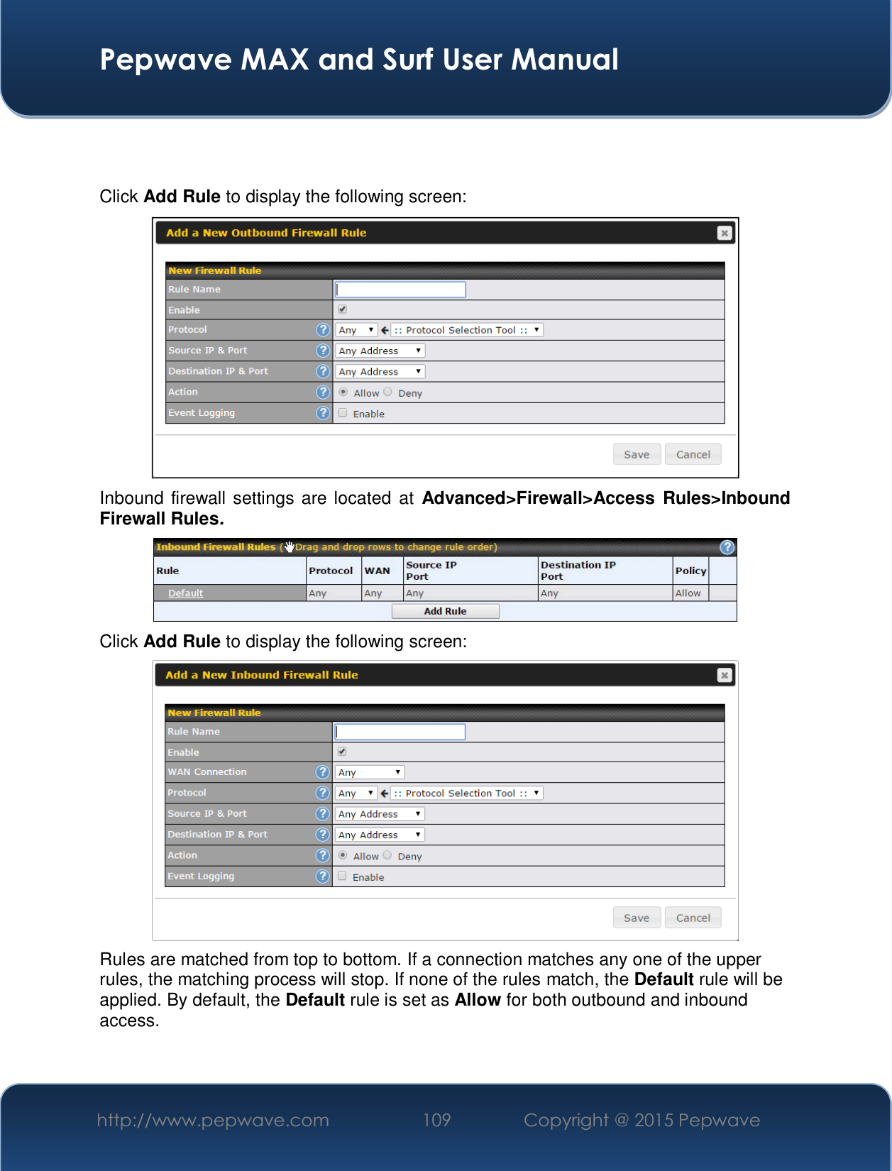  Pepwave MAX and Surf User Manual http://www.pepwave.com  109    Copyright @ 2015 Pepwave     Click Add Rule to display the following screen:  Inbound firewall settings are located at Advanced&gt;Firewall&gt;Access Rules&gt;Inbound Firewall Rules.  Click Add Rule to display the following screen:  Rules are matched from top to bottom. If a connection matches any one of the upper rules, the matching process will stop. If none of the rules match, the Default rule will be applied. By default, the Default rule is set as Allow for both outbound and inbound access.   