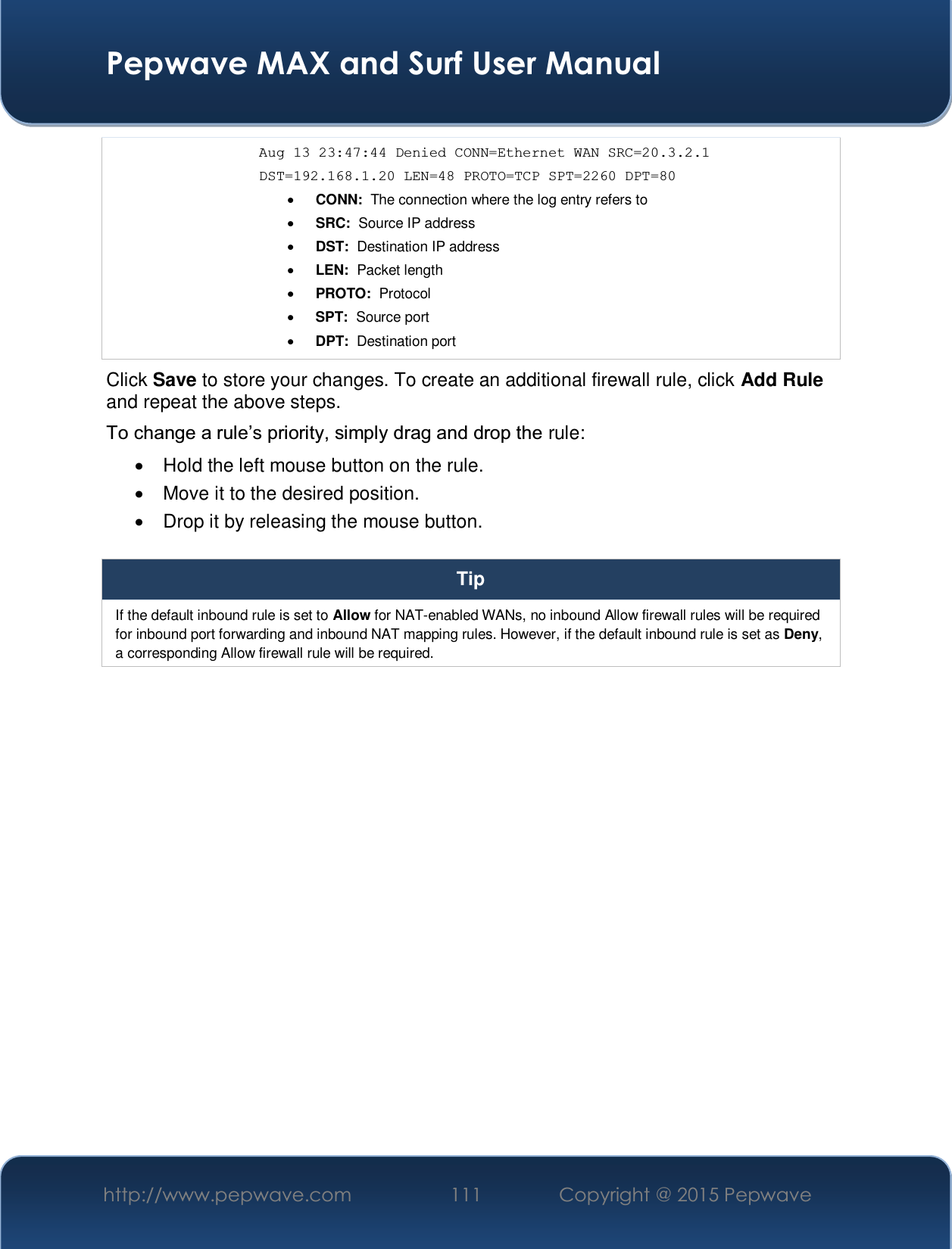  Pepwave MAX and Surf User Manual http://www.pepwave.com  111    Copyright @ 2015 Pepwave   Aug 13 23:47:44 Denied CONN=Ethernet WAN SRC=20.3.2.1  DST=192.168.1.20 LEN=48 PROTO=TCP SPT=2260 DPT=80 x CONN:  The connection where the log entry refers to x SRC:  Source IP address x DST:  Destination IP address x LEN:  Packet length x PROTO:  Protocol x SPT:  Source port x DPT:  Destination port Click Save to store your changes. To create an additional firewall rule, click Add Rule and repeat the above steps. 7RFKDQJHDUXOH¶VSULRULW\VLPSO\GUDJDQGGURSWKHrule: x  Hold the left mouse button on the rule. x  Move it to the desired position. x  Drop it by releasing the mouse button.  Tip If the default inbound rule is set to Allow for NAT-enabled WANs, no inbound Allow firewall rules will be required for inbound port forwarding and inbound NAT mapping rules. However, if the default inbound rule is set as Deny, a corresponding Allow firewall rule will be required.    