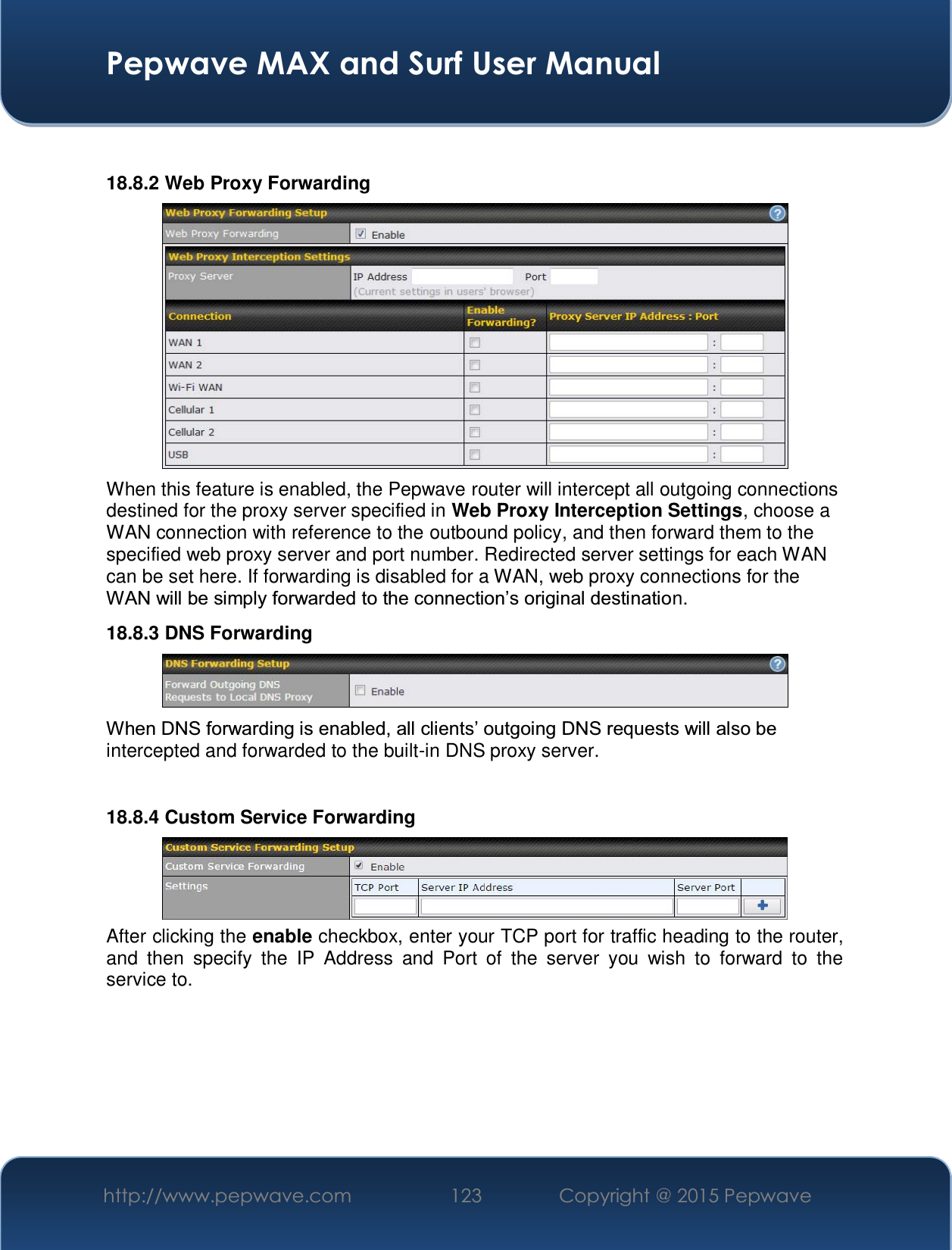  Pepwave MAX and Surf User Manual http://www.pepwave.com  123    Copyright @ 2015 Pepwave    18.8.2 Web Proxy Forwarding  When this feature is enabled, the Pepwave router will intercept all outgoing connections destined for the proxy server specified in Web Proxy Interception Settings, choose a WAN connection with reference to the outbound policy, and then forward them to the specified web proxy server and port number. Redirected server settings for each WAN can be set here. If forwarding is disabled for a WAN, web proxy connections for the :$1ZLOOEHVLPSO\IRUZDUGHGWRWKHFRQQHFWLRQ¶VRULJLQDOGHVWLQDWLRn. 18.8.3 DNS Forwarding  :KHQ&apos;16IRUZDUGLQJLVHQDEOHGDOOFOLHQWV¶RXWJRLQJ&apos;16UHTXHVWVZLOODOVREHintercepted and forwarded to the built-in DNS proxy server.    18.8.4 Custom Service Forwarding  After clicking the enable checkbox, enter your TCP port for traffic heading to the router, and then specify the IP Address and Port of the server you wish to forward to the service to.  