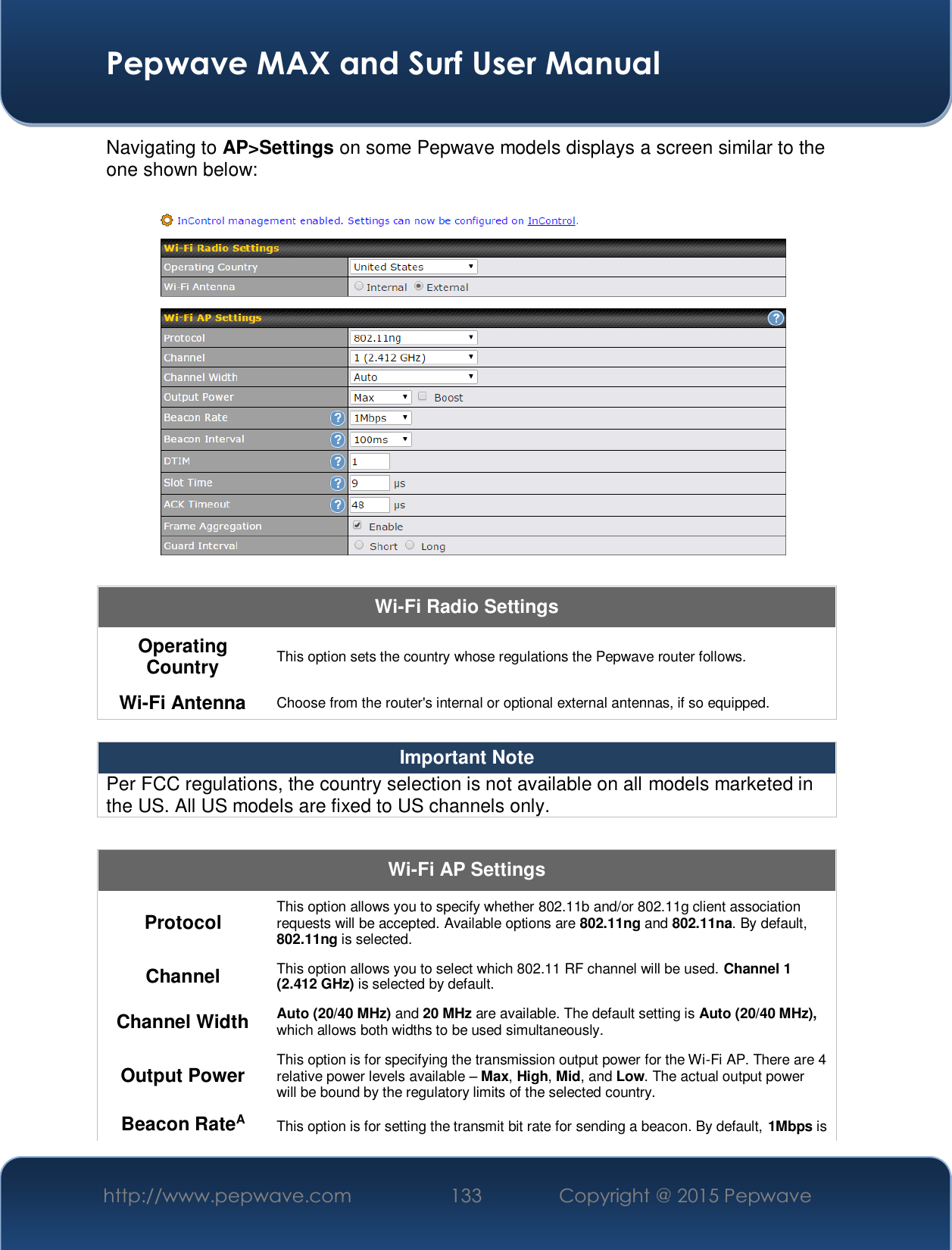  Pepwave MAX and Surf User Manual http://www.pepwave.com  133    Copyright @ 2015 Pepwave   Navigating to AP&gt;Settings on some Pepwave models displays a screen similar to the one shown below:  Wi-Fi Radio Settings Operating Country  This option sets the country whose regulations the Pepwave router follows.  Wi-Fi Antenna  Choose from the router&apos;s internal or optional external antennas, if so equipped.  Important Note Per FCC regulations, the country selection is not available on all models marketed in the US. All US models are fixed to US channels only.  Wi-Fi AP Settings Protocol  This option allows you to specify whether 802.11b and/or 802.11g client association requests will be accepted. Available options are 802.11ng and 802.11na. By default, 802.11ng is selected.  Channel  This option allows you to select which 802.11 RF channel will be used. Channel 1 (2.412 GHz) is selected by default.  Channel Width  Auto (20/40 MHz) and 20 MHz are available. The default setting is Auto (20/40 MHz), which allows both widths to be used simultaneously.  Output Power  This option is for specifying the transmission output power for the Wi-Fi AP. There are 4 relative power levels available ± Max, High, Mid, and Low. The actual output power will be bound by the regulatory limits of the selected country. Beacon RateA This option is for setting the transmit bit rate for sending a beacon. By default, 1Mbps is 