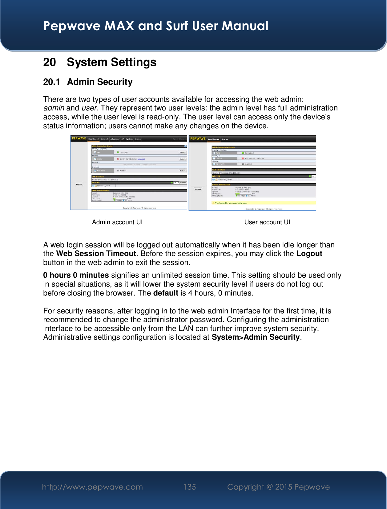  Pepwave MAX and Surf User Manual http://www.pepwave.com  135    Copyright @ 2015 Pepwave   20 System Settings 20.1 Admin Security There are two types of user accounts available for accessing the web admin: admin and user. They represent two user levels: the admin level has full administration access, while the user level is read-only. The user level can access only the device&apos;s status information; users cannot make any changes on the device.    A web login session will be logged out automatically when it has been idle longer than the Web Session Timeout. Before the session expires, you may click the Logout button in the web admin to exit the session. 0 hours 0 minutes signifies an unlimited session time. This setting should be used only in special situations, as it will lower the system security level if users do not log out before closing the browser. The default is 4 hours, 0 minutes.  For security reasons, after logging in to the web admin Interface for the first time, it is recommended to change the administrator password. Configuring the administration interface to be accessible only from the LAN can further improve system security. Administrative settings configuration is located at System&gt;Admin Security.             Admin account UI  User account UI 