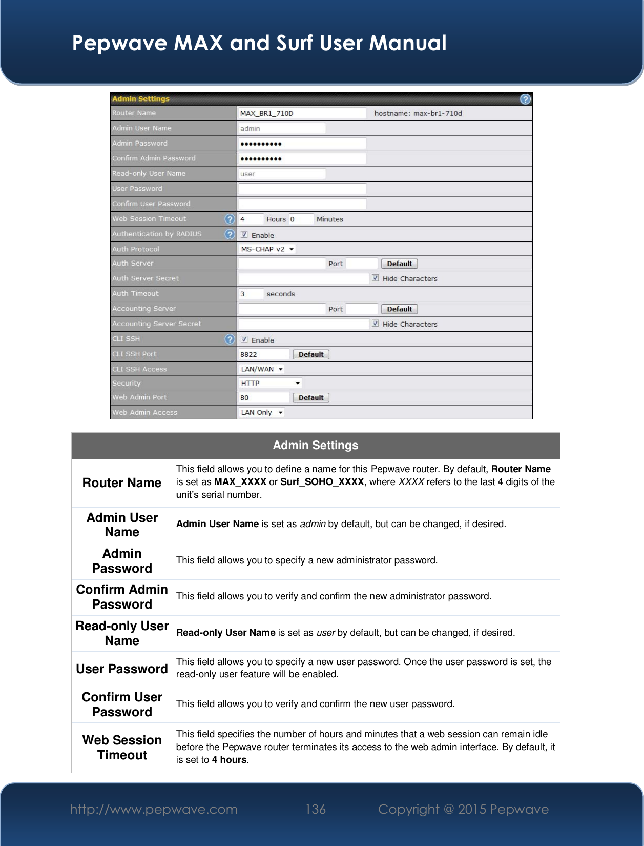  Pepwave MAX and Surf User Manual http://www.pepwave.com  136    Copyright @ 2015 Pepwave    Admin Settings Router Name  This field allows you to define a name for this Pepwave router. By default, Router Name is set as MAX_XXXX or Surf_SOHO_XXXX, where XXXX refers to the last 4 digits of the XQLW¶Vserial number. Admin User Name  Admin User Name is set as admin by default, but can be changed, if desired. Admin Password  This field allows you to specify a new administrator password. Confirm Admin Password  This field allows you to verify and confirm the new administrator password. Read-only User Name  Read-only User Name is set as user by default, but can be changed, if desired. User Password  This field allows you to specify a new user password. Once the user password is set, the read-only user feature will be enabled. Confirm User Password  This field allows you to verify and confirm the new user password. Web Session Timeout This field specifies the number of hours and minutes that a web session can remain idle before the Pepwave router terminates its access to the web admin interface. By default, it is set to 4 hours. 