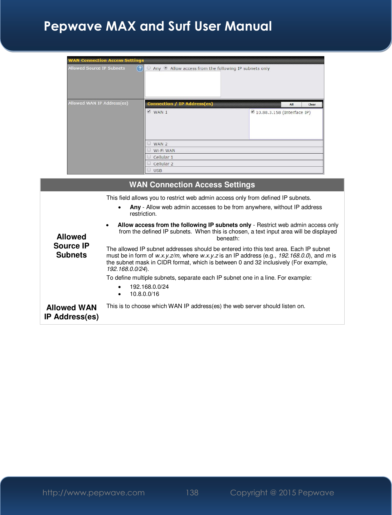  Pepwave MAX and Surf User Manual http://www.pepwave.com  138    Copyright @ 2015 Pepwave    WAN Connection Access Settings Allowed Source IP Subnets This field allows you to restrict web admin access only from defined IP subnets. x Any - Allow web admin accesses to be from anywhere, without IP address restriction. x Allow access from the following IP subnets only - Restrict web admin access only from the defined IP subnets.  When this is chosen, a text input area will be displayed beneath: The allowed IP subnet addresses should be entered into this text area. Each IP subnet must be in form of w.x.y.z/m, where w.x.y.z is an IP address (e.g., 192.168.0.0), and m is the subnet mask in CIDR format, which is between 0 and 32 inclusively (For example, 192.168.0.0/24).To define multiple subnets, separate each IP subnet one in a line. For example: x 192.168.0.0/24 x 10.8.0.0/16 Allowed WAN IP Address(es) This is to choose which WAN IP address(es) the web server should listen on.  