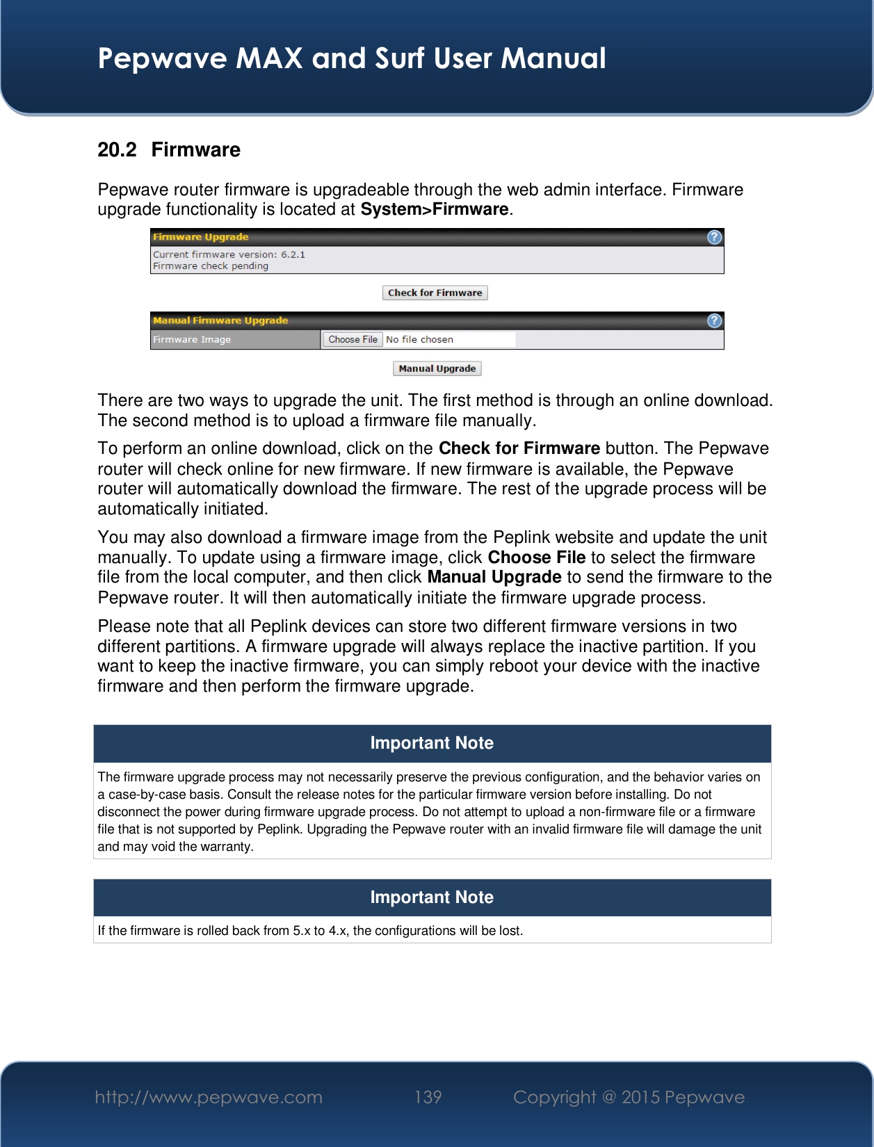  Pepwave MAX and Surf User Manual http://www.pepwave.com  139    Copyright @ 2015 Pepwave   20.2 Firmware Pepwave router firmware is upgradeable through the web admin interface. Firmware upgrade functionality is located at System&gt;Firmware.  There are two ways to upgrade the unit. The first method is through an online download. The second method is to upload a firmware file manually. To perform an online download, click on the Check for Firmware button. The Pepwave router will check online for new firmware. If new firmware is available, the Pepwave router will automatically download the firmware. The rest of the upgrade process will be automatically initiated. You may also download a firmware image from the Peplink website and update the unit manually. To update using a firmware image, click Choose File to select the firmware file from the local computer, and then click Manual Upgrade to send the firmware to the Pepwave router. It will then automatically initiate the firmware upgrade process. Please note that all Peplink devices can store two different firmware versions in two different partitions. A firmware upgrade will always replace the inactive partition. If you want to keep the inactive firmware, you can simply reboot your device with the inactive firmware and then perform the firmware upgrade.  Important Note The firmware upgrade process may not necessarily preserve the previous configuration, and the behavior varies on a case-by-case basis. Consult the release notes for the particular firmware version before installing. Do not disconnect the power during firmware upgrade process. Do not attempt to upload a non-firmware file or a firmware file that is not supported by Peplink. Upgrading the Pepwave router with an invalid firmware file will damage the unit and may void the warranty.  Important Note If the firmware is rolled back from 5.x to 4.x, the configurations will be lost.     