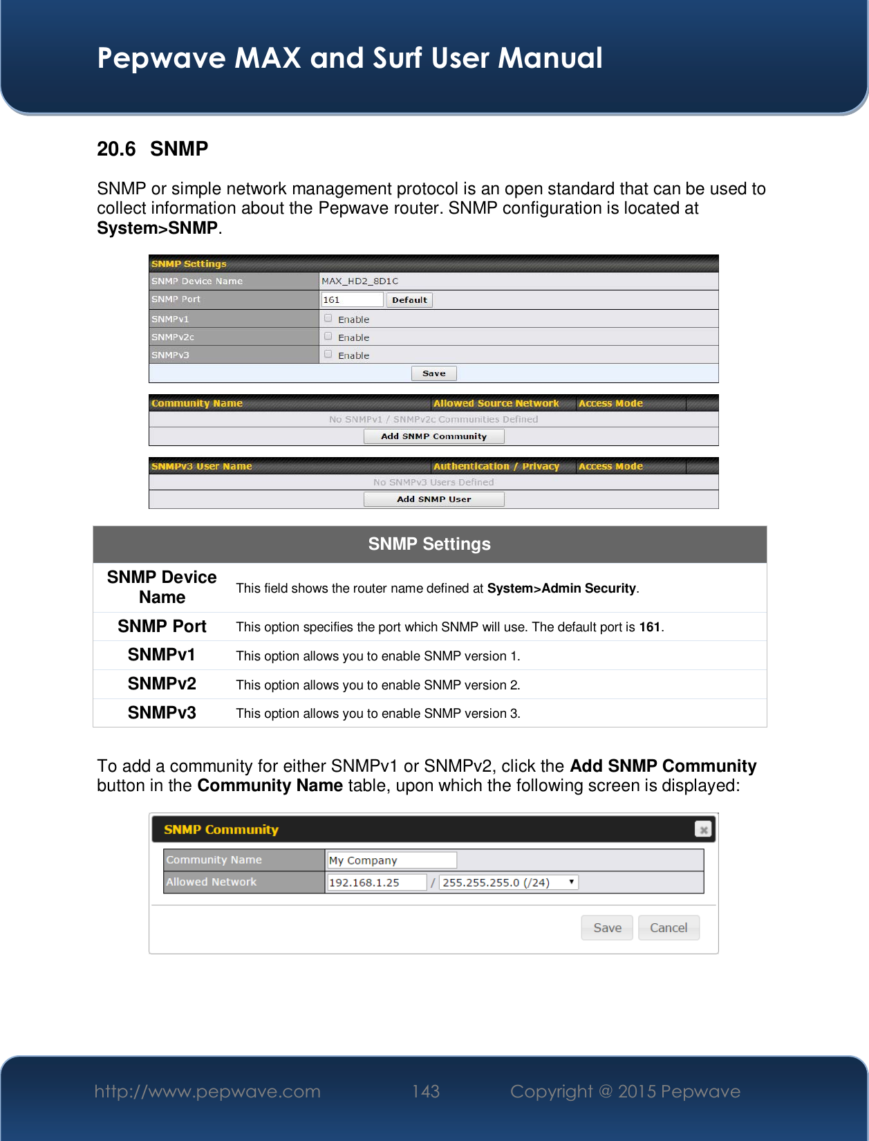  Pepwave MAX and Surf User Manual http://www.pepwave.com  143    Copyright @ 2015 Pepwave   20.6 SNMP SNMP or simple network management protocol is an open standard that can be used to collect information about the Pepwave router. SNMP configuration is located at System&gt;SNMP.  SNMP Settings SNMP Device Name  This field shows the router name defined at System&gt;Admin Security. SNMP Port  This option specifies the port which SNMP will use. The default port is 161. SNMPv1  This option allows you to enable SNMP version 1. SNMPv2  This option allows you to enable SNMP version 2. SNMPv3  This option allows you to enable SNMP version 3.  To add a community for either SNMPv1 or SNMPv2, click the Add SNMP Community button in the Community Name table, upon which the following screen is displayed:    