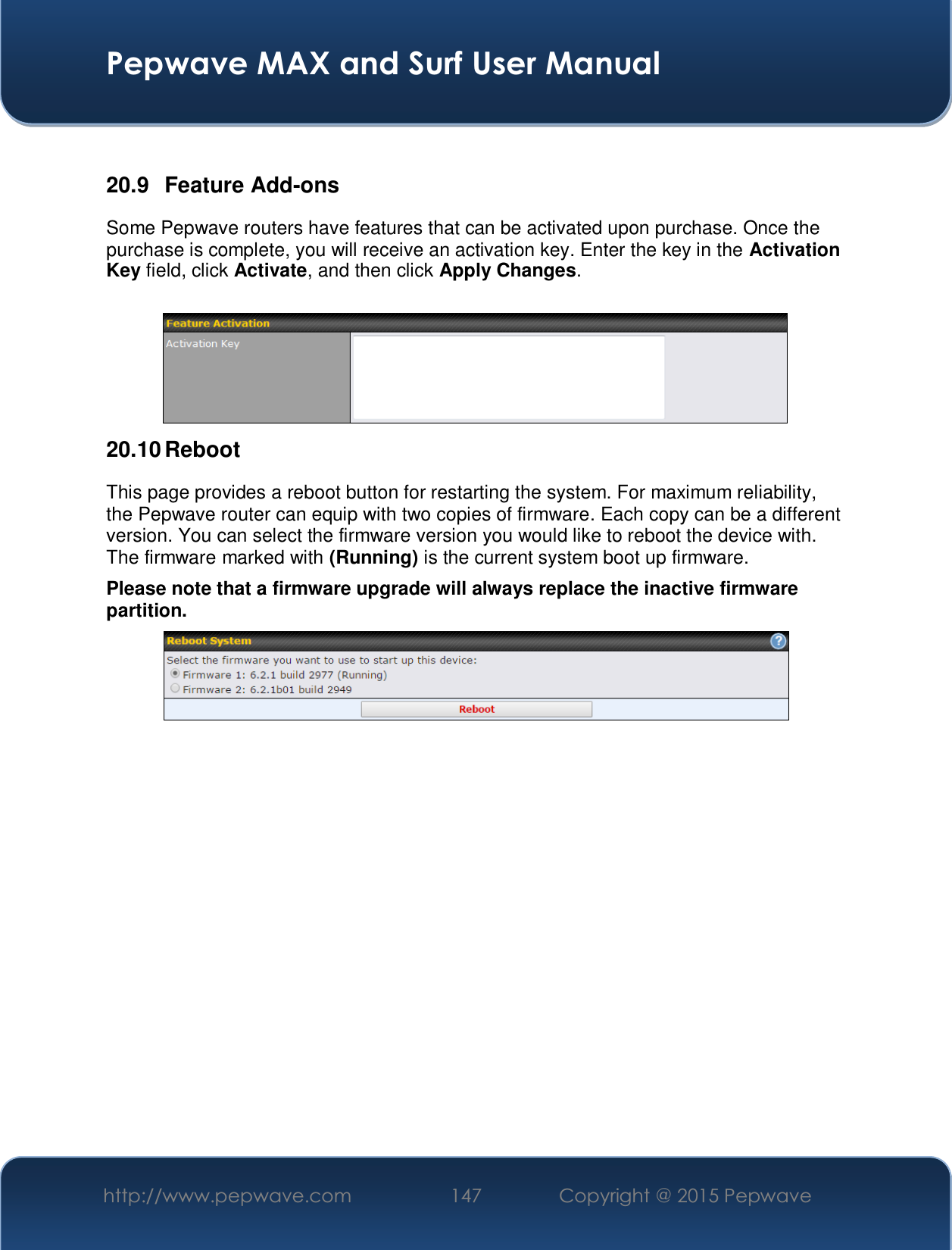  Pepwave MAX and Surf User Manual http://www.pepwave.com  147    Copyright @ 2015 Pepwave    20.9 Feature Add-ons Some Pepwave routers have features that can be activated upon purchase. Once the purchase is complete, you will receive an activation key. Enter the key in the Activation Key field, click Activate, and then click Apply Changes.   20.10 Reboot This page provides a reboot button for restarting the system. For maximum reliability, the Pepwave router can equip with two copies of firmware. Each copy can be a different version. You can select the firmware version you would like to reboot the device with. The firmware marked with (Running) is the current system boot up firmware. Please note that a firmware upgrade will always replace the inactive firmware partition.                    