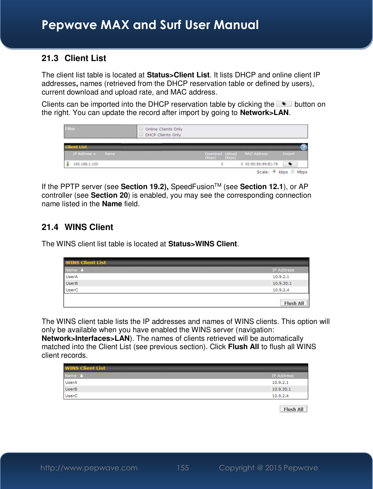  Pepwave MAX and Surf User Manual http://www.pepwave.com  155    Copyright @ 2015 Pepwave   21.3 Client List The client list table is located at Status&gt;Client List. It lists DHCP and online client IP addresses, names (retrieved from the DHCP reservation table or defined by users), current download and upload rate, and MAC address.  Clients can be imported into the DHCP reservation table by clicking the   button on the right. You can update the record after import by going to Network&gt;LAN.  If the PPTP server (see Section 19.2), SpeedFusionTM (see Section 12.1), or AP controller (see Section 20) is enabled, you may see the corresponding connection name listed in the Name field.  21.4 WINS Client The WINS client list table is located at Status&gt;WINS Client.     The WINS client table lists the IP addresses and names of WINS clients. This option will only be available when you have enabled the WINS server (navigation: Network&gt;Interfaces&gt;LAN). The names of clients retrieved will be automatically matched into the Client List (see previous section). Click Flush All to flush all WINS client records.     