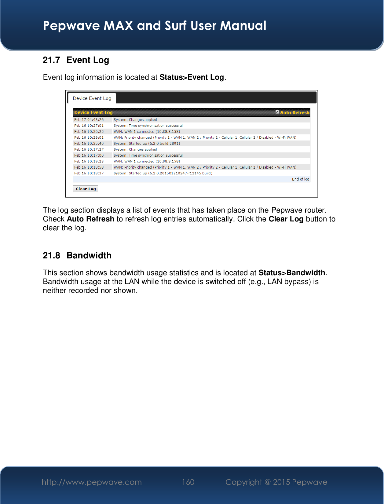  Pepwave MAX and Surf User Manual http://www.pepwave.com  160    Copyright @ 2015 Pepwave   21.7 Event Log Event log information is located at Status&gt;Event Log.  The log section displays a list of events that has taken place on the Pepwave router. Check Auto Refresh to refresh log entries automatically. Click the Clear Log button to clear the log.  21.8 Bandwidth This section shows bandwidth usage statistics and is located at Status&gt;Bandwidth. Bandwidth usage at the LAN while the device is switched off (e.g., LAN bypass) is neither recorded nor shown.   