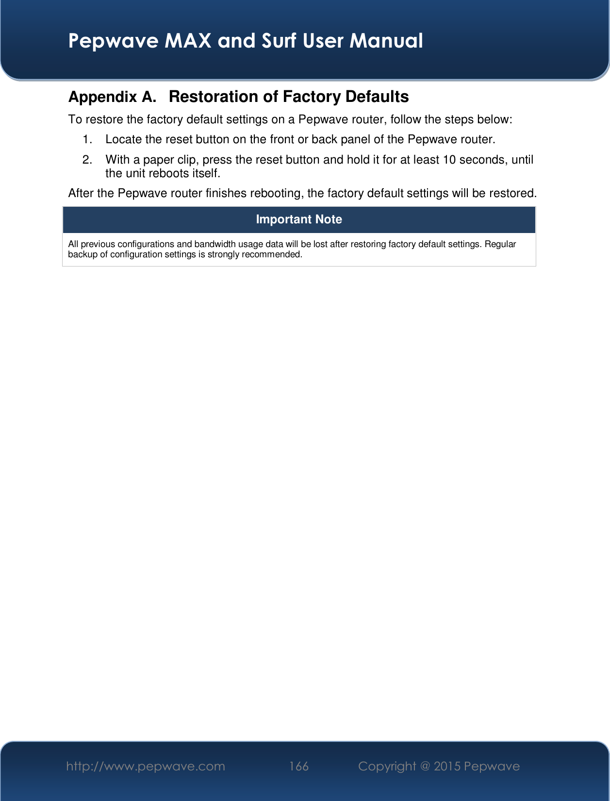  Pepwave MAX and Surf User Manual http://www.pepwave.com  166    Copyright @ 2015 Pepwave   Appendix A.  Restoration of Factory Defaults To restore the factory default settings on a Pepwave router, follow the steps below:  1.  Locate the reset button on the front or back panel of the Pepwave router. 2.  With a paper clip, press the reset button and hold it for at least 10 seconds, until the unit reboots itself.  After the Pepwave router finishes rebooting, the factory default settings will be restored.  Important Note All previous configurations and bandwidth usage data will be lost after restoring factory default settings. Regular backup of configuration settings is strongly recommended.  