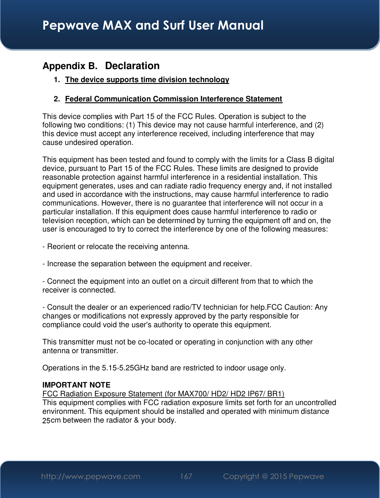  Pepwave MAX and Surf User Manual http://www.pepwave.com  167    Copyright @ 2015 Pepwave   Appendix B.  Declaration 1.  The device supports time division technology  2.  Federal Communication Commission Interference Statement  This device complies with Part 15 of the FCC Rules. Operation is subject to the following two conditions: (1) This device may not cause harmful interference, and (2) this device must accept any interference received, including interference that may cause undesired operation.  This equipment has been tested and found to comply with the limits for a Class B digital device, pursuant to Part 15 of the FCC Rules. These limits are designed to provide reasonable protection against harmful interference in a residential installation. This equipment generates, uses and can radiate radio frequency energy and, if not installed and used in accordance with the instructions, may cause harmful interference to radio communications. However, there is no guarantee that interference will not occur in a particular installation. If this equipment does cause harmful interference to radio or television reception, which can be determined by turning the equipment off and on, the user is encouraged to try to correct the interference by one of the following measures:  - Reorient or relocate the receiving antenna.  - Increase the separation between the equipment and receiver.  - Connect the equipment into an outlet on a circuit different from that to which the receiver is connected.  - Consult the dealer or an experienced radio/TV technician for help.FCC Caution: Any changes or modifications not expressly approved by the party responsible for compliance could void the user&apos;s authority to operate this equipment.  This transmitter must not be co-located or operating in conjunction with any other antenna or transmitter.  Operations in the 5.15-5.25GHz band are restricted to indoor usage only.  IMPORTANT NOTE FCC Radiation Exposure Statement (for MAX700/ HD2/ HD2 IP67/ BR1) This equipment complies with FCC radiation exposure limits set forth for an uncontrolled environment. This equipment should be installed and operated with minimum distance 20cm between the radiator &amp; your body.    