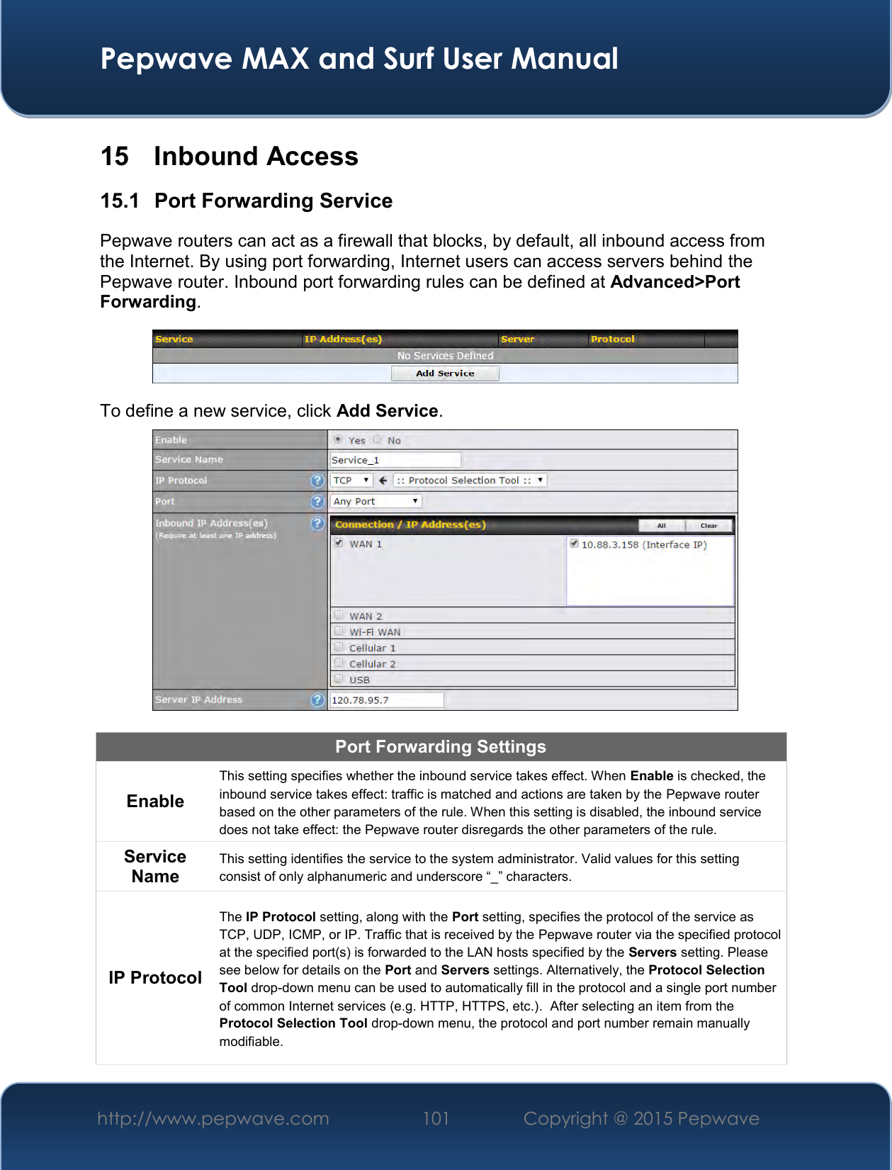  Pepwave MAX and Surf User Manual http://www.pepwave.com 101   Copyright @ 2015 Pepwave   15  Inbound Access 15.1  Port Forwarding Service Pepwave routers can act as a firewall that blocks, by default, all inbound access from the Internet. By using port forwarding, Internet users can access servers behind the Pepwave router. Inbound port forwarding rules can be defined at Advanced&gt;Port Forwarding.  To define a new service, click Add Service.   Port Forwarding Settings Enable This setting specifies whether the inbound service takes effect. When Enable is checked, the inbound service takes effect: traffic is matched and actions are taken by the Pepwave router based on the other parameters of the rule. When this setting is disabled, the inbound service does not take effect: the Pepwave router disregards the other parameters of the rule. Service Name This setting identifies the service to the system administrator. Valid values for this setting consist of only alphanumeric and underscore “_” characters. IP Protocol The IP Protocol setting, along with the Port setting, specifies the protocol of the service as TCP, UDP, ICMP, or IP. Traffic that is received by the Pepwave router via the specified protocol at the specified port(s) is forwarded to the LAN hosts specified by the Servers setting. Please see below for details on the Port and Servers settings. Alternatively, the Protocol Selection Tool drop-down menu can be used to automatically fill in the protocol and a single port number of common Internet services (e.g. HTTP, HTTPS, etc.).  After selecting an item from the Protocol Selection Tool drop-down menu, the protocol and port number remain manually modifiable. 