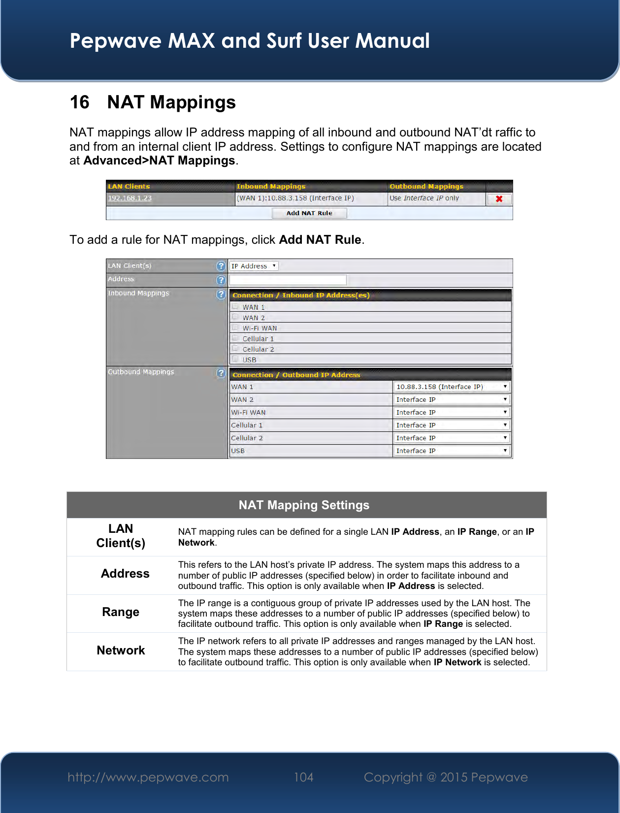  Pepwave MAX and Surf User Manual http://www.pepwave.com 104   Copyright @ 2015 Pepwave   16  NAT Mappings NAT mappings allow IP address mapping of all inbound and outbound NAT’dt raffic to and from an internal client IP address. Settings to configure NAT mappings are located at Advanced&gt;NAT Mappings.  To add a rule for NAT mappings, click Add NAT Rule.   NAT Mapping Settings LAN Client(s) NAT mapping rules can be defined for a single LAN IP Address, an IP Range, or an IP Network. Address This refers to the LAN host’s private IP address. The system maps this address to a number of public IP addresses (specified below) in order to facilitate inbound and outbound traffic. This option is only available when IP Address is selected. Range The IP range is a contiguous group of private IP addresses used by the LAN host. The system maps these addresses to a number of public IP addresses (specified below) to facilitate outbound traffic. This option is only available when IP Range is selected. Network The IP network refers to all private IP addresses and ranges managed by the LAN host. The system maps these addresses to a number of public IP addresses (specified below) to facilitate outbound traffic. This option is only available when IP Network is selected. 