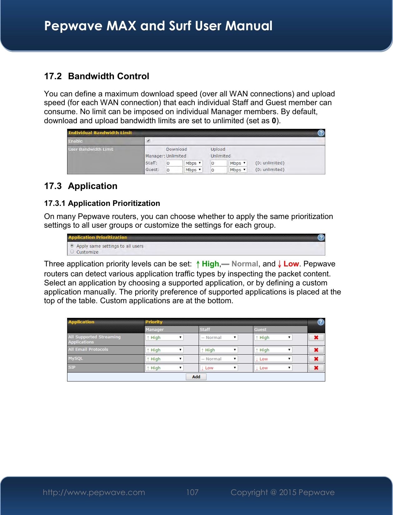  Pepwave MAX and Surf User Manual http://www.pepwave.com 107   Copyright @ 2015 Pepwave    17.2  Bandwidth Control You can define a maximum download speed (over all WAN connections) and upload speed (for each WAN connection) that each individual Staff and Guest member can consume. No limit can be imposed on individual Manager members. By default, download and upload bandwidth limits are set to unlimited (set as 0).  17.3  Application 17.3.1 Application Prioritization On many Pepwave routers, you can choose whether to apply the same prioritization settings to all user groups or customize the settings for each group.   Three application priority levels can be set: ↑High,━ Normal, and↓Low. Pepwave routers can detect various application traffic types by inspecting the packet content. Select an application by choosing a supported application, or by defining a custom application manually. The priority preference of supported applications is placed at the top of the table. Custom applications are at the bottom.       