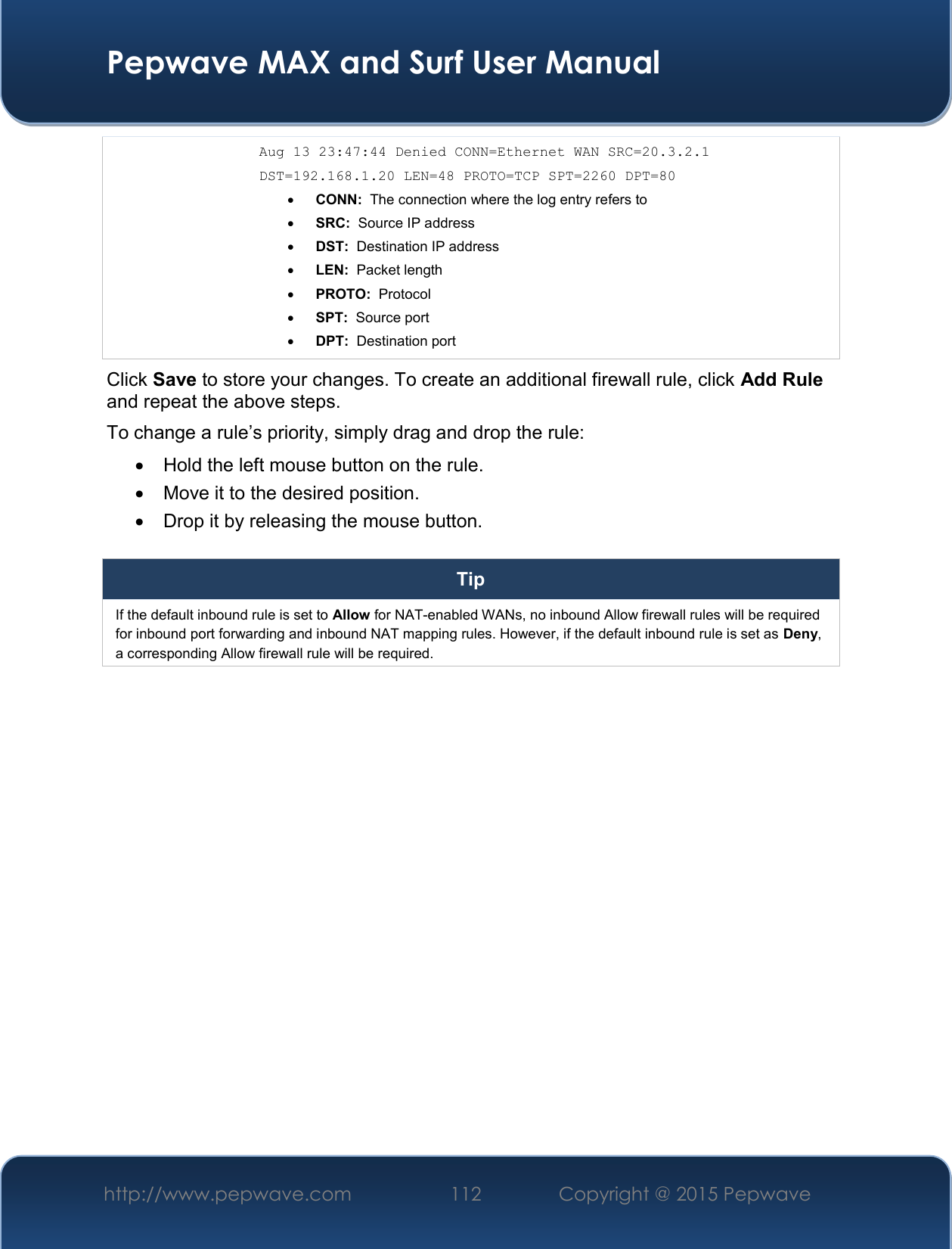  Pepwave MAX and Surf User Manual http://www.pepwave.com 112   Copyright @ 2015 Pepwave   Aug 13 23:47:44 Denied CONN=Ethernet WAN SRC=20.3.2.1  DST=192.168.1.20 LEN=48 PROTO=TCP SPT=2260 DPT=80  CONN:  The connection where the log entry refers to  SRC:  Source IP address  DST:  Destination IP address  LEN:  Packet length  PROTO:  Protocol  SPT:  Source port  DPT:  Destination port Click Save to store your changes. To create an additional firewall rule, click Add Rule and repeat the above steps. To change a rule’s priority, simply drag and drop the rule:   Hold the left mouse button on the rule.   Move it to the desired position.   Drop it by releasing the mouse button.  Tip If the default inbound rule is set to Allow for NAT-enabled WANs, no inbound Allow firewall rules will be required for inbound port forwarding and inbound NAT mapping rules. However, if the default inbound rule is set as Deny, a corresponding Allow firewall rule will be required.     