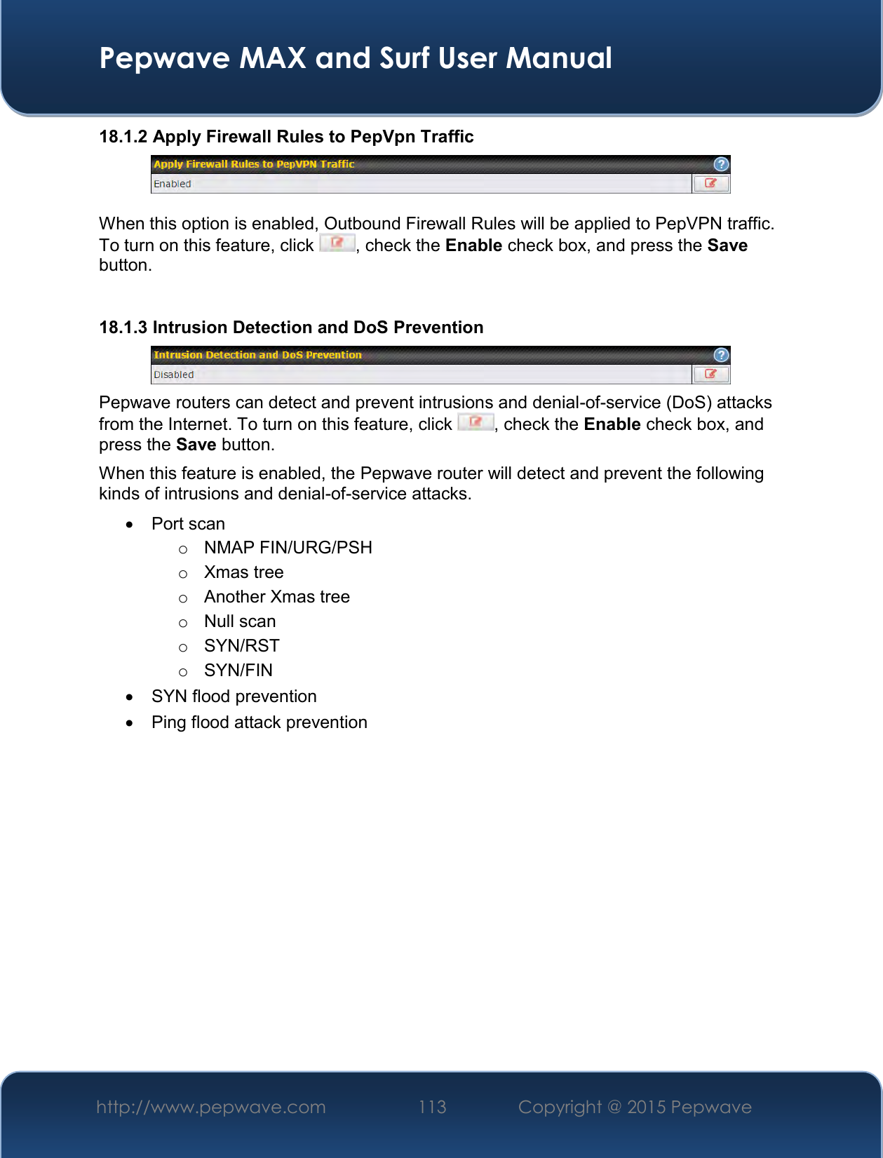  Pepwave MAX and Surf User Manual http://www.pepwave.com 113   Copyright @ 2015 Pepwave   18.1.2 Apply Firewall Rules to PepVpn Traffic   When this option is enabled, Outbound Firewall Rules will be applied to PepVPN traffic. To turn on this feature, click  , check the Enable check box, and press the Save button.  18.1.3 Intrusion Detection and DoS Prevention  Pepwave routers can detect and prevent intrusions and denial-of-service (DoS) attacks from the Internet. To turn on this feature, click  , check the Enable check box, and press the Save button. When this feature is enabled, the Pepwave router will detect and prevent the following kinds of intrusions and denial-of-service attacks.   Port scan o  NMAP FIN/URG/PSH o  Xmas tree o  Another Xmas tree o  Null scan o  SYN/RST o  SYN/FIN   SYN flood prevention   Ping flood attack prevention    