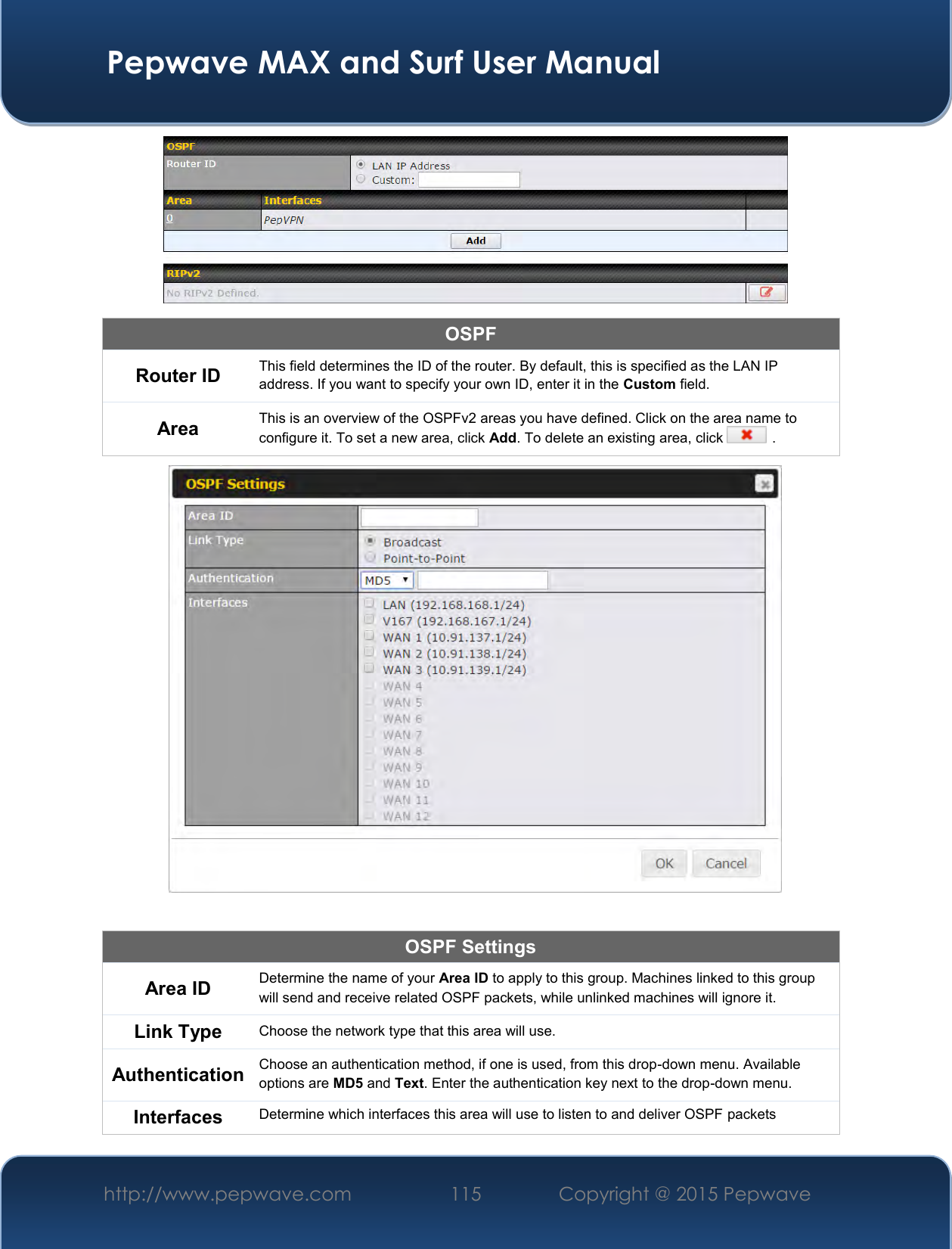  Pepwave MAX and Surf User Manual http://www.pepwave.com 115   Copyright @ 2015 Pepwave    OSPF Router ID This field determines the ID of the router. By default, this is specified as the LAN IP address. If you want to specify your own ID, enter it in the Custom field. Area This is an overview of the OSPFv2 areas you have defined. Click on the area name to configure it. To set a new area, click Add. To delete an existing area, click   .   OSPF Settings Area ID Determine the name of your Area ID to apply to this group. Machines linked to this group will send and receive related OSPF packets, while unlinked machines will ignore it. Link Type Choose the network type that this area will use.  Authentication Choose an authentication method, if one is used, from this drop-down menu. Available options are MD5 and Text. Enter the authentication key next to the drop-down menu. Interfaces Determine which interfaces this area will use to listen to and deliver OSPF packets 