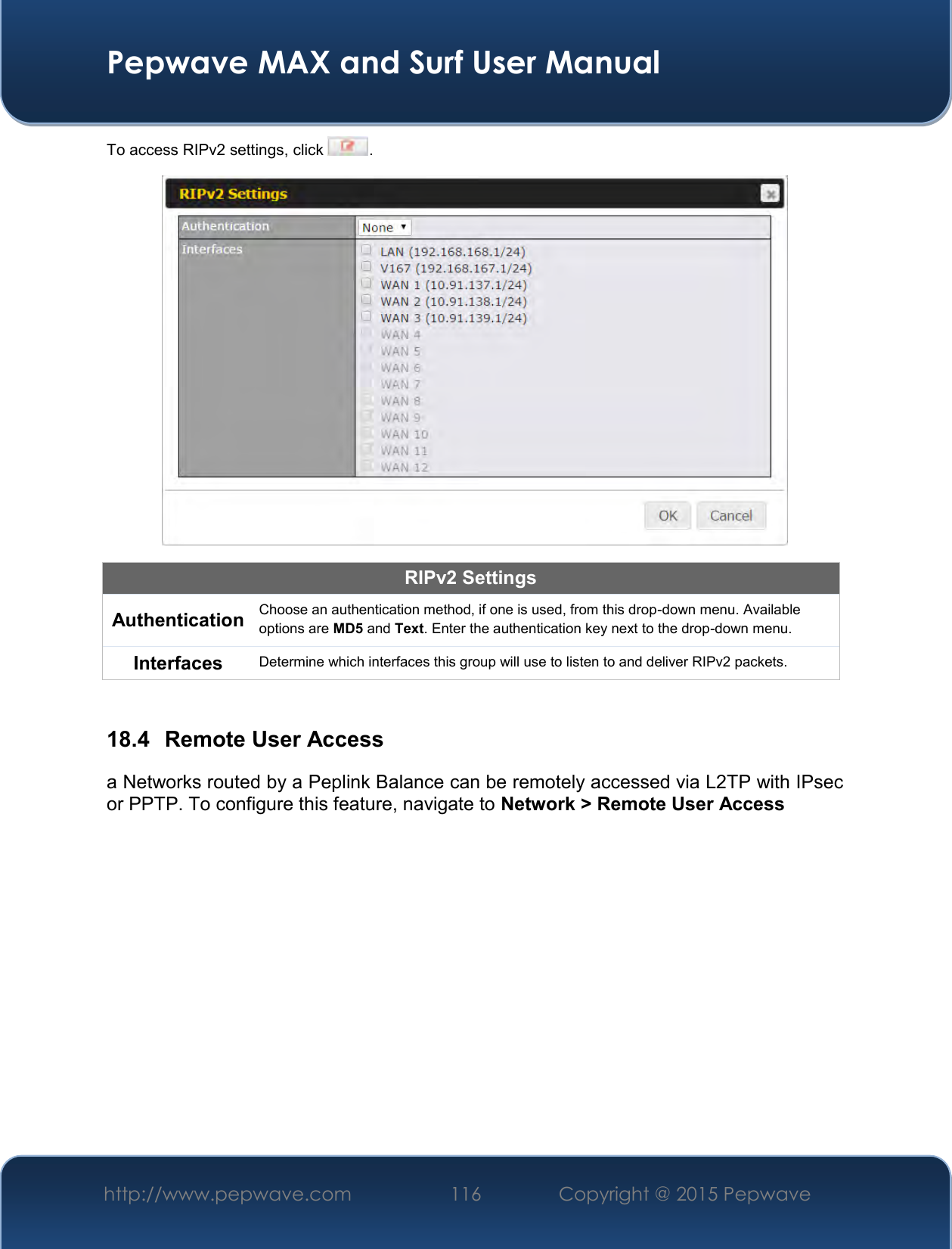  Pepwave MAX and Surf User Manual http://www.pepwave.com 116   Copyright @ 2015 Pepwave   To access RIPv2 settings, click  .  RIPv2 Settings Authentication Choose an authentication method, if one is used, from this drop-down menu. Available options are MD5 and Text. Enter the authentication key next to the drop-down menu. Interfaces Determine which interfaces this group will use to listen to and deliver RIPv2 packets.  18.4  Remote User Access a Networks routed by a Peplink Balance can be remotely accessed via L2TP with IPsec or PPTP. To configure this feature, navigate to Network &gt; Remote User Access  