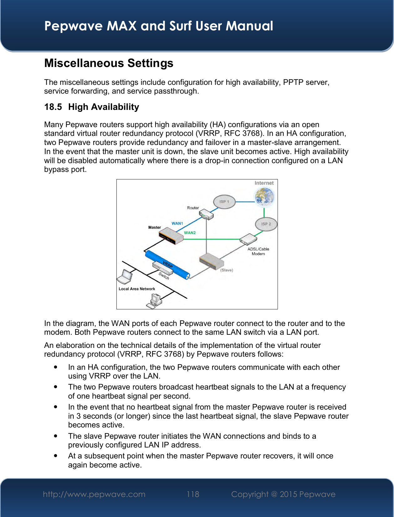  Pepwave MAX and Surf User Manual http://www.pepwave.com 118   Copyright @ 2015 Pepwave   Miscellaneous Settings The miscellaneous settings include configuration for high availability, PPTP server, service forwarding, and service passthrough. 18.5  High Availability Many Pepwave routers support high availability (HA) configurations via an open standard virtual router redundancy protocol (VRRP, RFC 3768). In an HA configuration, two Pepwave routers provide redundancy and failover in a master-slave arrangement. In the event that the master unit is down, the slave unit becomes active. High availability will be disabled automatically where there is a drop-in connection configured on a LAN bypass port.  In the diagram, the WAN ports of each Pepwave router connect to the router and to the modem. Both Pepwave routers connect to the same LAN switch via a LAN port. An elaboration on the technical details of the implementation of the virtual router redundancy protocol (VRRP, RFC 3768) by Pepwave routers follows:   In an HA configuration, the two Pepwave routers communicate with each other using VRRP over the LAN.   The two Pepwave routers broadcast heartbeat signals to the LAN at a frequency of one heartbeat signal per second.     In the event that no heartbeat signal from the master Pepwave router is received in 3 seconds (or longer) since the last heartbeat signal, the slave Pepwave router becomes active.   The slave Pepwave router initiates the WAN connections and binds to a previously configured LAN IP address.   At a subsequent point when the master Pepwave router recovers, it will once again become active. 