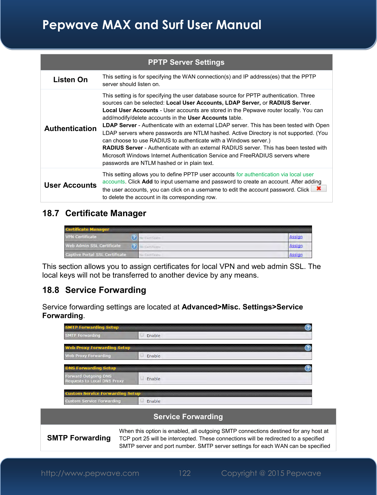  Pepwave MAX and Surf User Manual http://www.pepwave.com 122   Copyright @ 2015 Pepwave   PPTP Server Settings Listen On This setting is for specifying the WAN connection(s) and IP address(es) that the PPTP server should listen on. Authentication This setting is for specifying the user database source for PPTP authentication. Three sources can be selected: Local User Accounts, LDAP Server, or RADIUS Server. Local User Accounts - User accounts are stored in the Pepwave router locally. You can add/modify/delete accounts in the User Accounts table. LDAP Server - Authenticate with an external LDAP server. This has been tested with Open LDAP servers where passwords are NTLM hashed. Active Directory is not supported. (You can choose to use RADIUS to authenticate with a Windows server.) RADIUS Server - Authenticate with an external RADIUS server. This has been tested with Microsoft Windows Internet Authentication Service and FreeRADIUS servers where passwords are NTLM hashed or in plain text. User Accounts This setting allows you to define PPTP user accounts for authentication via local user accounts. Click Add to input username and password to create an account. After adding the user accounts, you can click on a username to edit the account password. Click   to delete the account in its corresponding row. 18.7  Certificate Manager  This section allows you to assign certificates for local VPN and web admin SSL. The local keys will not be transferred to another device by any means. 18.8  Service Forwarding Service forwarding settings are located at Advanced&gt;Misc. Settings&gt;Service Forwarding.  Service Forwarding SMTP Forwarding When this option is enabled, all outgoing SMTP connections destined for any host at TCP port 25 will be intercepted. These connections will be redirected to a specified SMTP server and port number. SMTP server settings for each WAN can be specified 