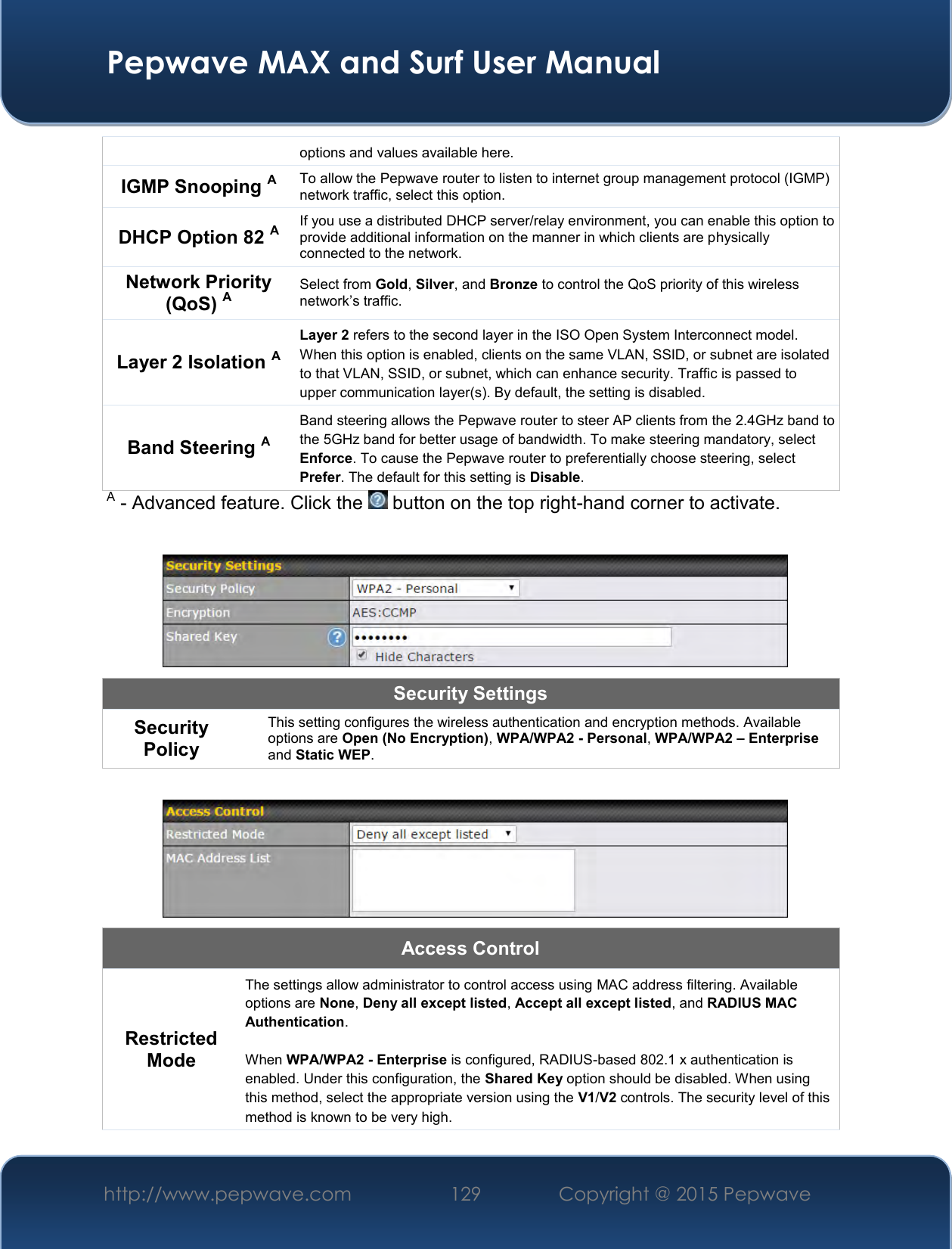  Pepwave MAX and Surf User Manual http://www.pepwave.com 129   Copyright @ 2015 Pepwave   options and values available here. IGMP Snooping A To allow the Pepwave router to listen to internet group management protocol (IGMP) network traffic, select this option. DHCP Option 82 A If you use a distributed DHCP server/relay environment, you can enable this option to provide additional information on the manner in which clients are physically connected to the network. Network Priority (QoS) A Select from Gold, Silver, and Bronze to control the QoS priority of this wireless network’s traffic. Layer 2 Isolation A Layer 2 refers to the second layer in the ISO Open System Interconnect model. When this option is enabled, clients on the same VLAN, SSID, or subnet are isolated to that VLAN, SSID, or subnet, which can enhance security. Traffic is passed to upper communication layer(s). By default, the setting is disabled.  Band Steering A Band steering allows the Pepwave router to steer AP clients from the 2.4GHz band to the 5GHz band for better usage of bandwidth. To make steering mandatory, select Enforce. To cause the Pepwave router to preferentially choose steering, select Prefer. The default for this setting is Disable. A - Advanced feature. Click the   button on the top right-hand corner to activate.   Security Settings Security Policy This setting configures the wireless authentication and encryption methods. Available options are Open (No Encryption), WPA/WPA2 - Personal, WPA/WPA2 – Enterprise and Static WEP.   Access Control Restricted Mode The settings allow administrator to control access using MAC address filtering. Available options are None, Deny all except listed, Accept all except listed, and RADIUS MAC Authentication.  When WPA/WPA2 - Enterprise is configured, RADIUS-based 802.1 x authentication is enabled. Under this configuration, the Shared Key option should be disabled. When using this method, select the appropriate version using the V1/V2 controls. The security level of this method is known to be very high. 