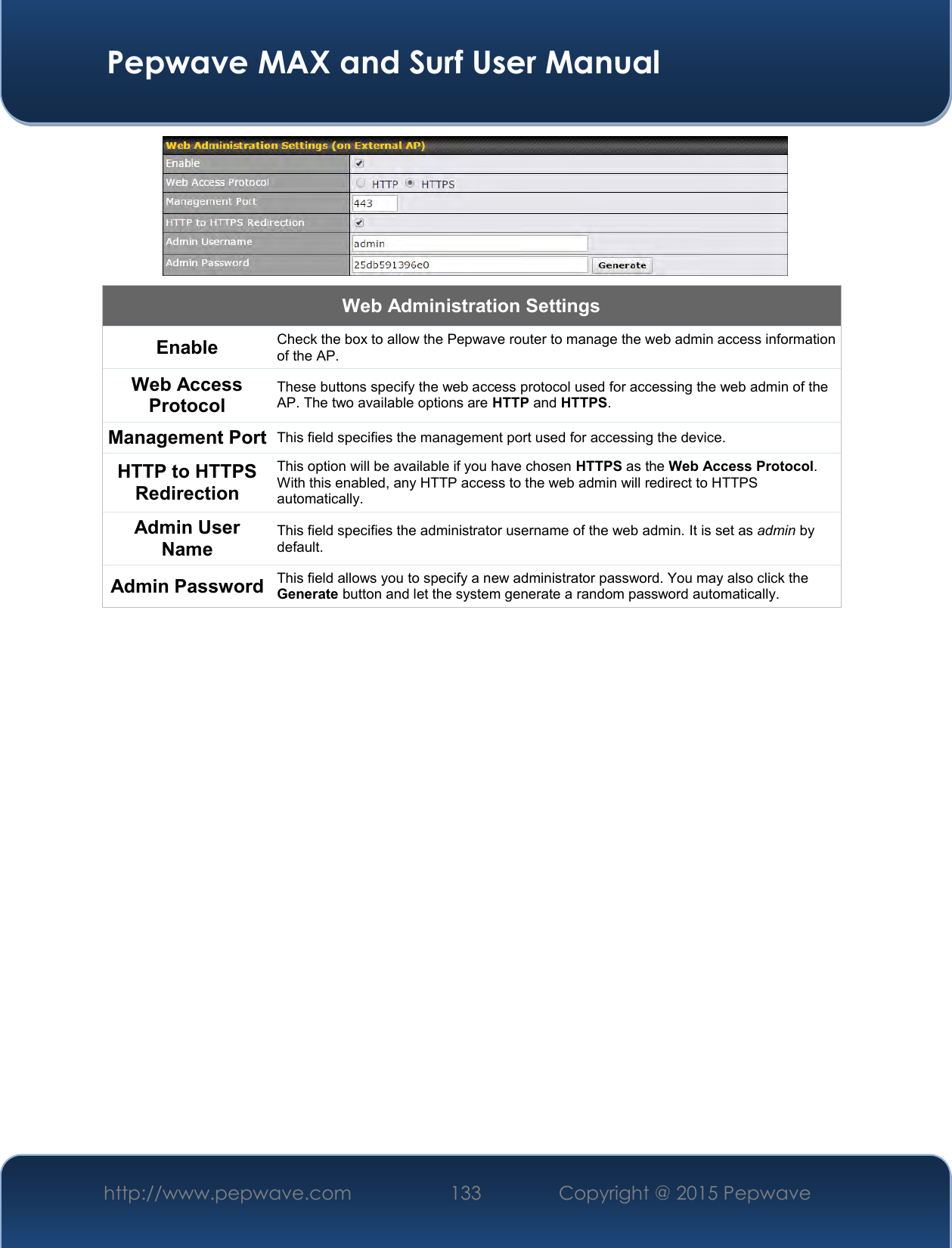  Pepwave MAX and Surf User Manual http://www.pepwave.com 133   Copyright @ 2015 Pepwave    Web Administration Settings Enable Check the box to allow the Pepwave router to manage the web admin access information of the AP. Web Access Protocol These buttons specify the web access protocol used for accessing the web admin of the AP. The two available options are HTTP and HTTPS. Management Port This field specifies the management port used for accessing the device. HTTP to HTTPS Redirection This option will be available if you have chosen HTTPS as the Web Access Protocol. With this enabled, any HTTP access to the web admin will redirect to HTTPS automatically. Admin User Name This field specifies the administrator username of the web admin. It is set as admin by default. Admin Password This field allows you to specify a new administrator password. You may also click the Generate button and let the system generate a random password automatically.          