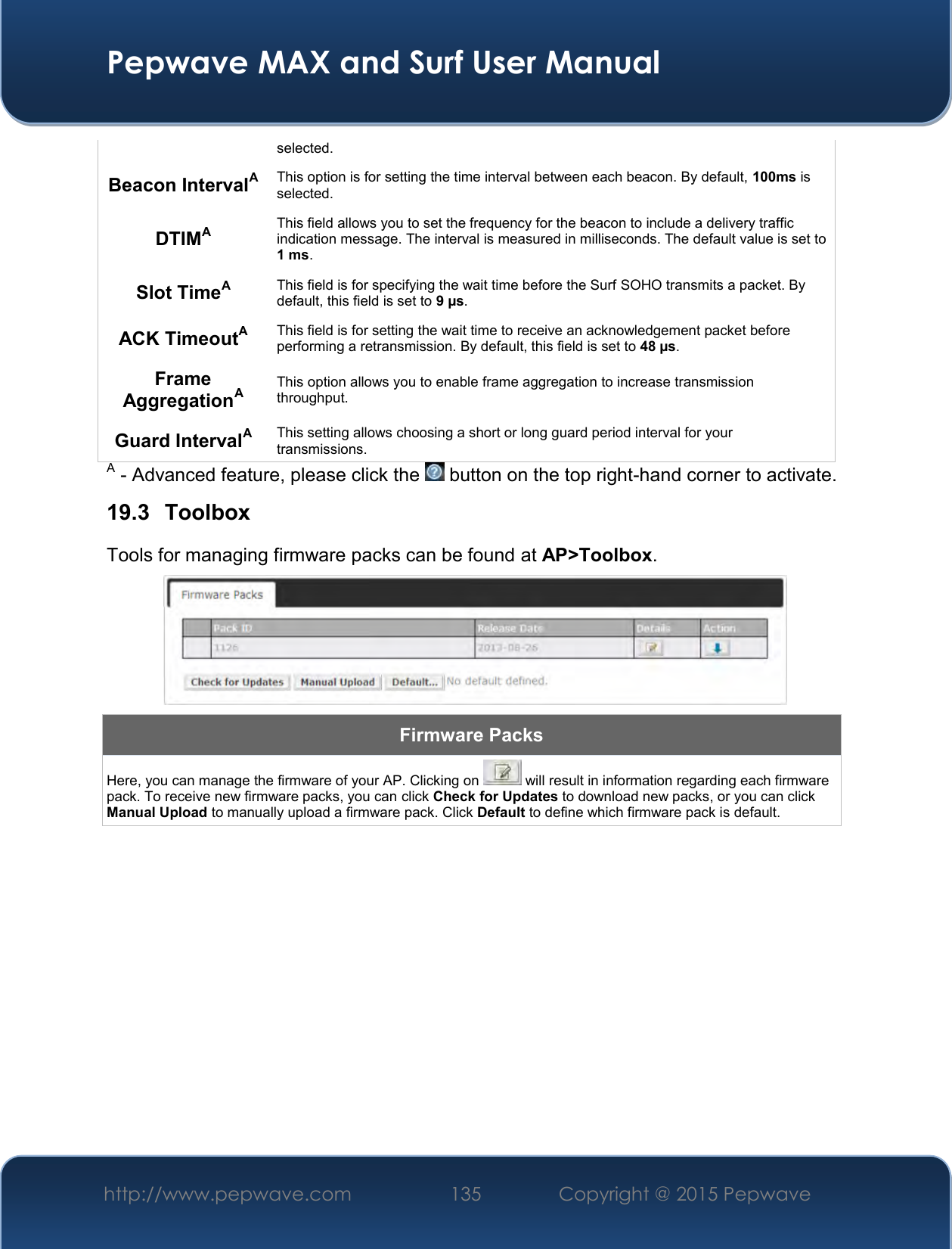  Pepwave MAX and Surf User Manual http://www.pepwave.com 135   Copyright @ 2015 Pepwave   selected.  Beacon IntervalA This option is for setting the time interval between each beacon. By default, 100ms is selected.  DTIMA This field allows you to set the frequency for the beacon to include a delivery traffic indication message. The interval is measured in milliseconds. The default value is set to 1 ms. Slot TimeA This field is for specifying the wait time before the Surf SOHO transmits a packet. By default, this field is set to 9 µs.  ACK TimeoutA This field is for setting the wait time to receive an acknowledgement packet before performing a retransmission. By default, this field is set to 48 µs. Frame AggregationA This option allows you to enable frame aggregation to increase transmission throughput. Guard IntervalA This setting allows choosing a short or long guard period interval for your transmissions. A - Advanced feature, please click the   button on the top right-hand corner to activate. 19.3  Toolbox Tools for managing firmware packs can be found at AP&gt;Toolbox.  Firmware Packs Here, you can manage the firmware of your AP. Clicking on   will result in information regarding each firmware pack. To receive new firmware packs, you can click Check for Updates to download new packs, or you can click Manual Upload to manually upload a firmware pack. Click Default to define which firmware pack is default.           